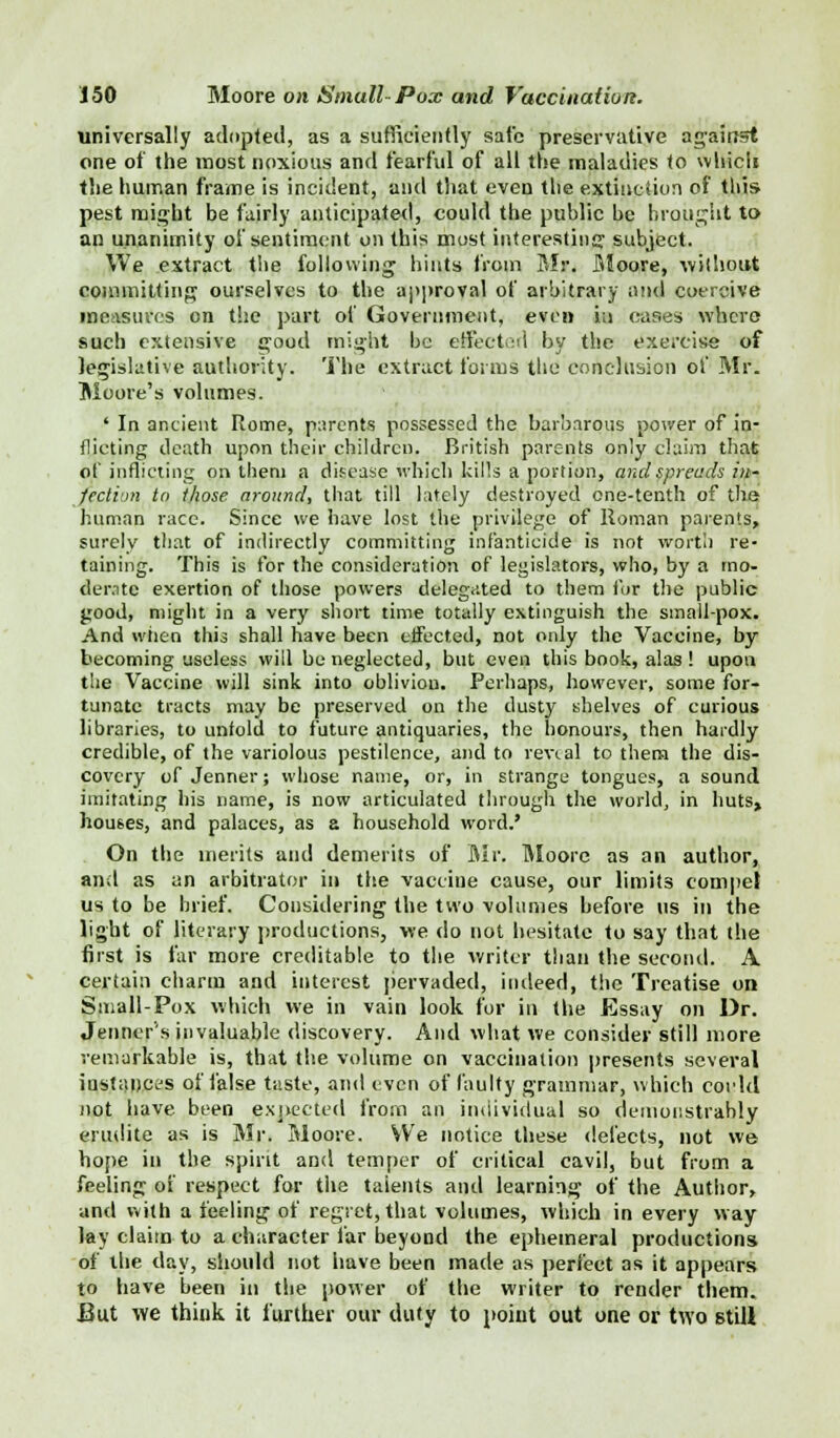 universally adopted, as a sufficiently safe preservative against one of the most noxious and fearful of all the maladies to which the human frame is incident, and that even the extinction of this pest might be fairly anticipated, could the public be brought to an unanimity of sentiment on this most interesting subject. We extract the following hints from Mr. Moore, without committing ourselves to the approval of arbitrary and coercive measures on the part of Government, even in eases where- such extensive good might be effected by the exercise of legislative authority. The extract forms the conclusion of Mr. Moore's volumes. ' In ancient Rome, parents possessed the barbarous power of in- flicting death upon their children. British parents only claim that of inflicting on them a disease whicli kills a portion, and spreads in- fection to those around, that till lately destroyed one-tenth of the human race. Since we have lost the privilege of Roman parents, surely that of indirectly committing infanticide is not worth re- taining. This is for the consideration of legislators, who, by a mo- derate exertion of those powers delegated to them for the public good, might in a very short time totally extinguish the small-pox. And wiien this shall have been effected, not only the Vaccine, by becoming useless will be neglected, but even this book, alas ! upon the Vaccine will sink into oblivion. Perhaps, however, some for- tunate tracts may be preserved on the dusty shelves of curious libraries, to unfold to future antiquaries, the honours, then hardly credible, of the variolous pestilence, and to reveal to them the dis- covery of Jenner; whose name, or, in strange tongues, a sound imitating his name, is now articulated through the world, in huts, houses, and palaces, as a household word.' On the merits and demerits of Mr. Moore as an author, and as an arbitrator in the vaccine cause, our limits compel us to be brief. Considering the two volumes before us in the light of literary productions, we do not hesitate to say that the first is far more creditable to the writer than the second. A certain charm and interest pervaded, indeed, the Treatise on Small-Pox which we in vain look for in the Essay on Dr. Jenner's invaluable discovery. And what we consider still more remarkable is, that the volume on vaccination presents several instances of false taste, and even of faulty grammar, which corhl not have been expected from an individual so demonstrably erudite as is Mr. Moore. We notice these defects, not we hope in the spirit and temper of critical cavil, but from a feeling of respect for the talents and learning of the Author, and with a feeling of regret, that volumes, which in every way lay claim to a character far beyond the ephemeral productions of the day, should not have been made as perfect as it appears to have been in the power of the writer to render them. But we think it further our duty to point out one or two still