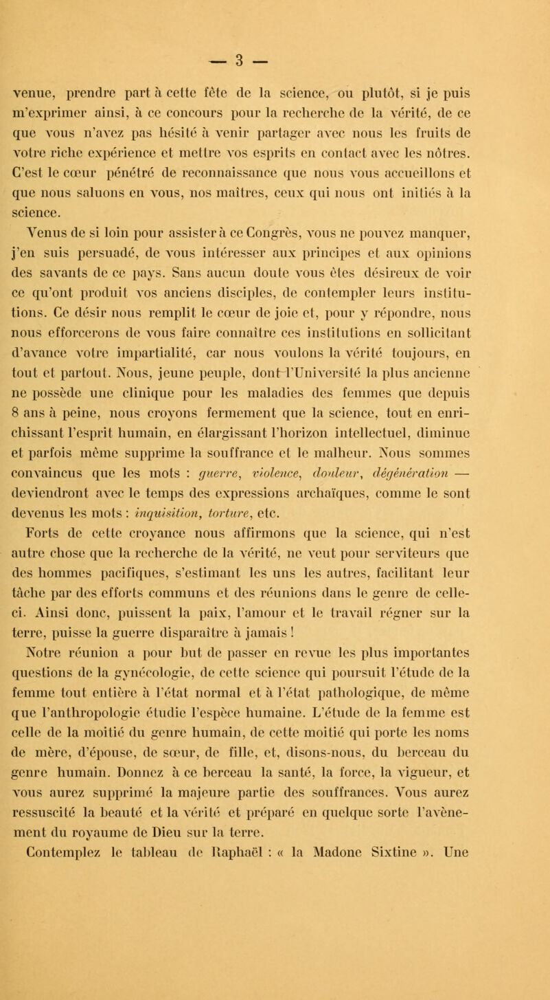 venue, prendre part à cette fête de la science, ou plutôt, si je puis m'exprimer ainsi, à ce concours pour la recherche de la vérité, de ce que vous n'avez pas hésité à venir partager aA*ec nous les fruits de votre riche expérience et mettre vos esprits en contact avec les nôtres. C'est le cœur pénétré de reconnaissance que nous vous accueillons et que nous saluons en vous, nos maîtres, ceux qui nous ont initiés à la science. Venus de si loin pour assister à ce Congrès, vous ne pouvez manquer, j'en suis persuadé, de atous intéresser aux principes et aux opinions des savants de ce pays. Sans aucun doute vous êtes désireux de voir ce qu'ont produit vos anciens disciples, de contempler leurs institu- tions. Ce désir nous remplit le cœur de joie et, pour y répondre, nous nous efforcerons de vous faire connaître ces institutions en sollicitant d'avance votre impartialité, car nous voulons la vérité toujours, en tout et partout. Nous, jeune peuple, donH'Université la plus ancienne ne possède une clinique pour les maladies des femmes que depuis 8 ans à peine, nous croyons fermement que la science, tout en enri- chissant l'esprit humain, en élargissant l'horizon intellectuel, diminue et parfois même supprime la souffrance et le malheur. Nous sommes convaincus que les mots : guerre, violence, douleur, dégénération — deA'iendront avec le temps des expressions archaïques, comme le sont deA'enus les mots : inquisition, torture, etc. Forts de cette croyance nous affirmons que la science, qui n'est autre chose que la recherche de la A'érité, ne ATeut pour serATiteurs que des hommes pacifiques, s'estimant les uns les autres, facilitant leur tâche par des efforts communs et des réunions dans le genre de celle- ci. Ainsi donc, puissent la paix, l'amour et le traATail régner sur la terre, puisse la guerre disparaître à jamais ! Notre réunion a pour but de passer en reATue les plus importantes questions de la gynécologie, de cette science qui poursuit l'étude de la femme tout entière à l'état normal et à l'état pathologique, de même que l'anthropologie étudie l'espèce humaine. L'étude de la femme est celle de la moitié du genre humain, de cette moitié qui porte les noms de mère, d'épouse, de sœur, de fille, et, disons-nous, du berceau du genre humain. Donnez à ce berceau la santé, la force, la A'igueur, et atous aurez supprimé la majeure partie des souffrances. Vous aurez ressuscité la beauté et la vérité et préparé en quelque sorte l'aA'ène- ment du royaume de Dieu sur la terre. Contemplez le tableau de Raphaël : « la Madone Sixtine ». Une