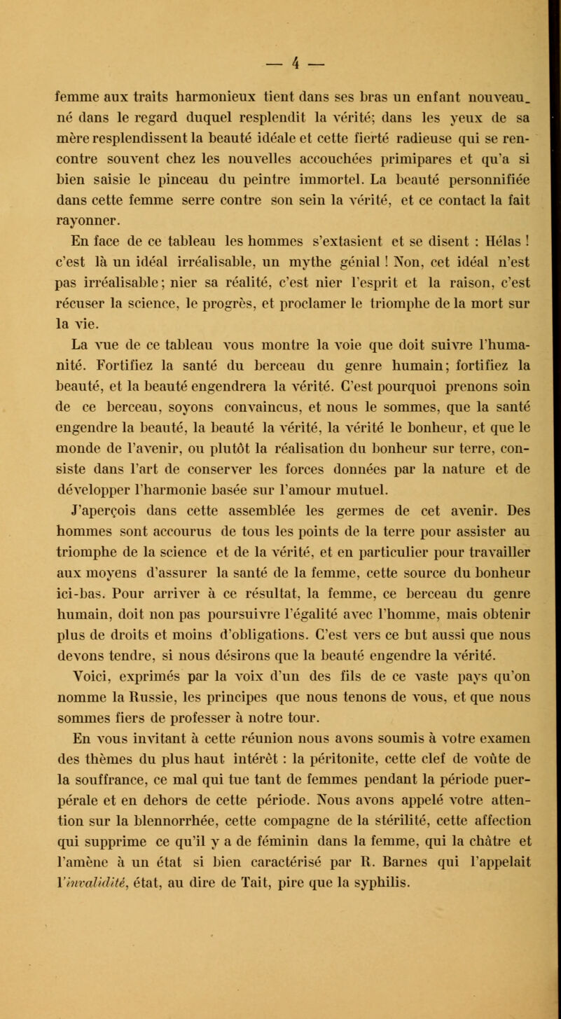 femme aux traits harmonieux tient dans ses bras un enfant nouveau, né dans le regard duquel resplendit la vérité; dans les yeux de sa mère resplendissent la beauté idéale et cette fierté radieuse qui se ren- contre souvent chez les nouvelles accouchées primipares et qu'a si bien saisie le pinceau du peintre immortel. La beauté personnifiée dans cette femme serre contre son sein la vérité, et ce contact la fait rayonner. En face de ce tableau les hommes s'extasient et se disent : Hélas ! c'est là un idéal irréalisable, un mythe génial ! Non, cet idéal n'est pas irréalisable; nier sa réalité, c'est nier l'esprit et la raison, c'est récuser la science, le progrès, et proclamer le triomphe de la mort sur la vie. La vue de ce tableau vous montre la voie que doit suivre l'huma- nité. Fortifiez la santé du berceau du genre humain; fortifiez la beauté, et la beauté engendrera la vérité. C'est pourquoi prenons soin de ce berceau, soyons convaincus, et nous le sommes, que la santé engendre la beauté, la beauté la vérité, la vérité le bonheur, et que le monde de l'avenir, ou plutôt la réalisation du bonheur sur terre, con- siste dans l'art de conserver les forces données par la nature et de développer l'harmonie basée sur l'amour mutuel. J'aperçois dans cette assemblée les germes de cet aArenir. Des hommes sont accourus de tous les points de la terre pour assister au triomphe de la science et de la vérité, et en particulier pour travailler aux moyens d'assurer la santé de la femme, cette source du bonheur ici-bas. Pour arriver à ce résultat, la femme, ce berceau du genre humain, doit non pas poursuivre l'égalité avec l'homme, mais obtenir plus de droits et moins d'obligations. C'est vers ce but aussi que nous devons tendre, si nous désirons que la beauté engendre la vérité. Voici, exprimés par la voix d'un des fils de ce vaste pays qu'on nomme la Russie, les principes que nous tenons de vous, et que nous sommes fiers de professer à notre tour. En vous invitant à cette réunion nous avons soumis à votre examen des thèmes du plus haut intérêt : la péritonite, cette clef de voûte de la souffrance, ce mal qui tue tant de femmes pendant la période puer- pérale et en dehors de cette période. Nous aA'ons appelé votre atten- tion sur la blennorrhée, cette compagne de la stérilité, cette affection qui supprime ce qu'il y a de féminin dans la femme, qui la châtre et l'amène à un état si bien caractérisé par R. Barnes qui l'appelait l'invalidité, état, au dire de Tait, pire que la syphilis.