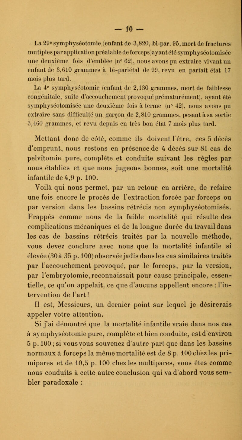 La 29e symphyséotomie (enfant de 3,820, bi-par. 95, mort de fractures mutiples par application préalable de forceps (ayant été syraphyséotomisée une deuxième fois d'emblée (n° 62), nous avons pu extraire vivant un enfant de 3,610 grammes à bi-pariétal de 99, revu en parfait état 17 mois plus tard. La 4 e symphyséotomie (enfant de 2,130 grammes, mort de faiblesse congénitale, suite d'accouchement provoqué prématurément), ayant été symphyséotomisée une deuxième fois à terme (n° 42), nous avons pu extraire sans difficulté un garçon de 2,810 grammes, pesant à sa sortie 3,460 grammes, et revu depuis en très bon état 7 mois plus tard. Mettant donc de côté, comme ils doivent l'être, ces 5 décès d'emprunt, nous restons en présence de 4 décès sur 81 cas de pelvitomie pure, complète et conduite suivant les règles par nous établies et que nous jugeons bonnes, soit une mortalité infantile de 4,9 p. 100. Voilà qui nous permet, par un retour en arrière, de refaire une fois encore le procès de l'extraction forcée par forceps ou par version dans les bassins rétrécis non symphyséotomisés. Frappés comme nous de la faible mortalité qui résulte des complications mécaniques et de la longue durée du travail dans les cas de bassins rétrécis traités par la nouvelle méthode, vous devez conclure avec nous que la mortalité infantile si élevée (30 à 35 p. 100) observéejadis dans les cas similaires traités par l'accouchement provoqué, par le forceps, par la version, par 1 embryotomie, reconnaissait pour cause principale, essen- tielle, ce qu'on appelait, ce que d'aucuns appellent encore : l'in- tervention de l'art ! 11 est, Messieurs, un dernier point sur lequel je désirerais appeler votre attention. Si j'ai démontré que la mortalité infantile vraie dans nos cas à symphyséotomie pure, complète et bien conduite, est d'environ 5 p. 100 ; si vousvous souvenez d'autre part que dans les bassins normaux à forceps la même mortalité est de 8 p. 100 chez les pri- mipares et de 10,5 p. 100 chez les multipares, vous êtes comme nous conduits à cette autre conclusion qui va d'abord vous sem- bler paradoxale :