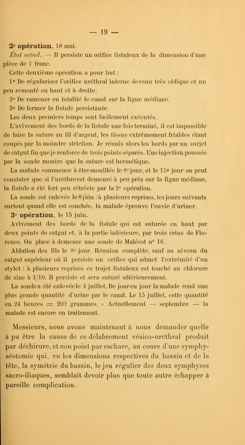 2e opération, 18 mai. État actuel. — Il persiste un orifice fistuleux de la dimension d'une pièce de 1 franc. Cette deuxième opération a pour but : 1° De régulariser l'orifice uréthral interne devenu très oblique et un peu remonté en haut et à droite. 2° De ramener en totalité le canal sur la ligne médiane. 3° De fermer la fistule persistante. Les deux premiers temps sont facilement exécutés. L'avivement des bords de la fistule une fois terminé, il est impossible de faire la suture au fil d'argent, les tissus extrêmement friables étant coupés par la moindre striction. Je réunis alors les bords par un surjet de catgut fin que je renforce de trois points séparés. Une injection poussée par la sonde montre que la suture est hermétique. La malade commence à être mouillée le 8e jour, et le 15e jour on peut constater que si l'urèthreest demeuré à peu près sur la ligne médiane, la fistule a été fort peu rétrécie par la 2e opération. La sonde est enlevée le 8 juin :à plusieurs reprises, les jours suivants surtout quand elle est couchée, la malade éprouve l'envie d'uriner. 3e opération, le 15 juin. Avivement des bords de la fistule qui est suturée en haut par deux points de catgut et, à la partie inférieure, par trois crins de Flo- rence. On place à demeure une sonde de Malécot n° 18. Ablation des fils le 8e jour. Réunion complète, sauf au niveau du catgut supérieur où il persiste un orifice qui admet l'extrémité d'un stylet : à plusieurs reprises ce trajet fistuleux est touché au chlorure de zinc à 1/10. Il persiste et sera suturé ultérieurement. La sondea été enlevéele 4 juillet. De jouren jour la malade rend une plus grande quantité d'urine par le canal. Le 15 juillet, cette quantité en 24 heures = 200 grammes. » Actuellement — septembre — la malade est encore en traitement. Messieurs, nous avons maintenant à nous demander quelle à pu être la cause de ce délabrement vésico-uréthral produit par déchirure, et non point par eschare, au cours d'une syrnphy- séotomie qui, vu les dimensions respectives du bassin et de la tête, la symétrie du bassin, le jeu régulier des deux symphyses sacro-iliaques, semblait devoir plus que toute autre échapper à pareille complication.