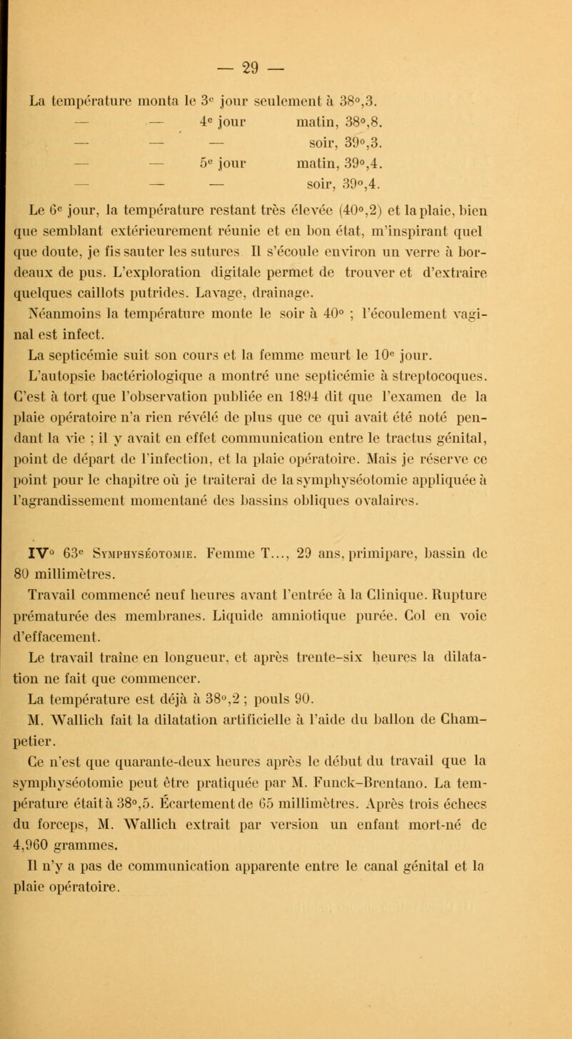 La température monta le 3e jour seulement à 38°,3. 4e jour matin, 38°,8. soir, 39o,3. 5e jour matin, 39°,4. — — soir, 39°,4. Le 6e jour, la température restant très élevée (40°,2) et la plaie, bien que semblant extérieurement réunie et en bon état, m'inspirant quel que doute, je fis sauter les sutures II s'écoule environ un verre à bor- deaux de pus. L'exploration digitale permet de trouver et d'extraire quelques caillots putrides. Lavage, drainage. Néanmoins la température monte le soir à 40° ; l'écoulement vagi- nal est infect. La septicémie suit son cours et la femme meurt le 10e jour. L'autopsie bactériologique a montré une septicémie à streptocoques. C'est à tort que l'observation publiée en 1894 dit que l'examen de la plaie opératoire n'a rien révélé de plus que ce qui avait été noté pen- dant la vie ; il y avait en effet communication entre le tractus génital, point de départ de l'infection, et la plaie opératoire. Mais je réserve ce point pour le chapitre où je traiterai de lasymphyséotomie appliquée à l'agrandissement momentané des bassins obliques ovalaires. IV0 63e Symphyséotomie. Femme T..., 29 ans, primipare, bassin de 80 millimètres. Travail commencé neuf heures avant l'entrée à la Clinique. Rupture prématurée des membranes. Liquide amniotique purée. Col en voie d'effacement. Le travail traîne en longueur, et après trente-six heures la dilata- tion ne fait que commencer. La température est déjà à 38°,2 ; pouls 90. M. Wallich fait la dilatation artificielle à l'aide du ballon de Cham- petier. Ce n'est que quarante-deux heures après le début du travail que la symphyséotomie peut être pratiquée par M. Funck-Brentano. La tem- pérature était à 38°,5. Écartementde 65 millimètres. Après trois échecs du forceps, M. Wallich extrait par version un enfant mort-né de 4,960 grammes. Il n'y a pas de communication apparente entre le canal génital et la plaie opératoire.