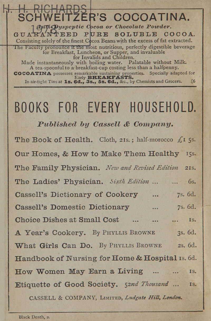 COCOATINA. yspeptic Cocoa or Chocolate Powder. CJRB SOLUBLE COCOA. Consisting solely of the finest C icoa Beans with the excess of fat extracted, ihe faculty pronounce it the most nutritious, perfectly digestible beverage for Breakfast, Luncheon, or Supper, and invaluable for Invalids and Children. Made instantaneously with boiling water. Palatable without Milk. A tea-spoonful to a breakfast-cup costing less than a halfpenny. COCOATINA possesses remarkable sustaining properties. Specially adapted Tor Early BREAKFASTS. In air-tight Tins at Is. 6d., 3s., 5s. 6d., &c, by Chemists and Grocers. [6 BOOKS FOR EVERY HOUSEHOLD. Published by Cassell & Company. The Book of Health. Cloth, 21s.; half-morocco £1 5s. Our Homes, & How to Make Them Healthy 15s. The Family Physician. New mid Revised Edition 21s. The Ladies' Physician. Sixth Edition ... ... 6s. Cassell's Dictionary of Cookery ... 7s. 6d. Cassell's Domestic Dictionary ... 7s- 6d. Choice Dishes at Small Cost is. A Year's Cookery. By Phyllis Browne 3s. 6d. What Girls Can Do. By Phyllis Browne 2s. 6d. Handbook of Nursing for Home & Hospital is. 6d. How Women May Earn a Living is. Etiquette of Good Society. s2nd Thousand ... is. CASSELL & COMPANY, Limited, Ludgate Hill, London. Black Death, 2.