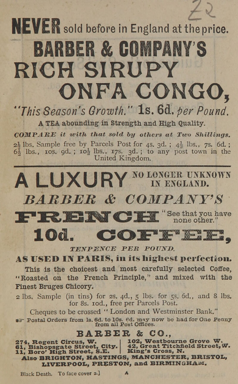 £1 NEVER sold before in England at the price. BARBER & COMPANY S RICH SIRUPY ON PA CONGO, This Season's Growlh. Is. 6d. per Pound. A TEA abounding in Strength and High Quality. COMPARE it with that sold by others at Two Shillings. 2& lbs. Sample free by Parcels Post for 4s. 3d. ; 4^ lbs., 7s. 6d ; 6| lbs., 10s. gd. ; ioj lbs., 17s. 3d. ; to any post town in the United Kingdom. AI I IVI IDV10 LONGER UNKNOWN LUAUnT IN ENGLAND. BARBER & COMPANY'S FRENCH Se^0^e lOd. COFFEE, TEN PENCE PER POUND. AS USED ITS PARIS, in its highest perfection. This is the choicest and most carefully selected Coffee, Roasted on the French Principle, and mixed -with the Finest Bruges Chicory. 2 lbs. Sample (in tins) for 2s. 4d., 5 lbs. for 5s. 6d., and 8 lbs. for 8s. iod., free per Parcels Post. Cheques to be crossed  London and Westminster Bank. •S- Postal Orders from Is. 6d. to 10s. 6d. may now be had for One Penny from all PoBt Offices. BARBER & CO., 274, Regent Circus, W. I 102, Westbourne Grove W. 61, Bishopsgate Street, City. 42, Great Titchneld Street, W. 11, Boro' High Street, S.E. I King's Cross, 1ST. Also BRIGHTON, HASTINGS, MANCHESTER, BRISTOL, LIVERPOOL, PRESTON, and BIRMINGHAM!. Black Death. To face cover 2.] A