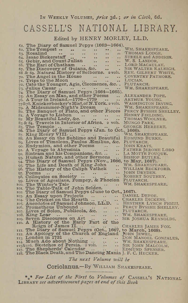 In Weekly Volumes, price 3d.; or in Cloth, 6d. CASSELL'S NATIONAL LIBRARY. Edited by HENRY MORLEY, LL.D. 61. The Diary of Samuel Pepys (1663—1664). 62. The Tempest ... Wm. Shakespeare. 63. Rosalind Thomas Lodge. 64. Isaac Biekerstaff .. Steele and Addison. 65. Oebir, and Count Julian W. S. Landor. 66. The Earl of Chatham Lord Macau lay. 67. The Discovery of Guiana, &e. .. . Sir Walter Raleigh. 68 & 69. Natural History of Selborne. zvols. Rev. Gilbert White. 70. The Angel in the House Coventry Patmore. 71. Trips to the Moon Lucian. 72. Cato the Younger, Agis, Cleomenes, &c. . Plutarch. 73. Julius Csesar wm. Shakespeare. 74. The Diary of Samuel Pepys (1664—1665). 75. An Essay on Man, and other Poems .. Alexander Pope. 76. A Tour in Ireland.—1776—1779 .• .. Arthur Young. 77&78. Knickerbocker'sHiBt.of N.York. 2vols. Washington Irving. 79. A Midsummer-Night's Dream .. .. Wm. Shakespeare. 80. The Banquet of Plato, and other Pieces Percy Bysshe Shelley. 81. A Voyage to Lisbon Henry Fielding. 82 My Beautiful Lady, &c. Thomas Woolner. 83 & 84. Travels in Interior of Africa. 2 vols. Mungo Park. 85. The Temple George Herbert. 86. The Diary of Samuel Pepys (Jan. to Oct.. 1666). 87. King Henry VIII Wm. Shakespeare. 88. An Essay on the Sublime and Beautiful Edmund Burke. 89. Lives of Timoleon, Paulus JEmilius, &c. Plutarch. 90. Endymion, and other Poems .. .. John Keats. 91. A Voyage to Abyssinia Father Jerome Lobo 92. Sintram and his Companions, &c La Motte Fouque. 93. Human Nature, and other Sermons .. Bishop Butler. 94. The Diary of Samuel Pepys (Nov., 1666, to May, 1667). 95. The Life and Death of King John .. Wm. Shakespeare. 96. The History of the Caliph Vathek .. William Beckford. 97. Poems John Dryden. 98. Colloquies on Society Robert Southey. 99. LiveB of Agesilaus, Pompey, & Phocion Plutarch. 00. The Winter's Tale WM. SHAKESPEARE. 01. The Table-Talk of John Selden. 02. The Diary of Samuel Pepys (June to Oct., 1667). 03. An Essay upon Projects Daniel Defoe. 04. The Cricket on the Hearth Charles Dickens. oq. Anecdotes of Samuel Johnson, LL.D. - Hesther Lynch Piozzi. 06. Prometheus Unbound Percy Bysshe Shelley. 07. Lives of Solon, Publieola, &e Plutarch. 08. King Lear Wm. Shakespeare. 09. Seven Discourses on Art Sir Joshua Reynolds. 10. A History of the Early Part of the Reign of James H Charles James Fox. 11. The Diary of Samuel Pepys (Oct., 1667, to March, 1668). 12. An Apology of the Church of England John Jewel. 13 London in 1731 DON Manoel Gonzales. 14. Much Ado about Nothing Wm. Shakespeare. T5&116. Sketches of Persia. 2 vols. .. .. Sir John Malcolm. 17. The Shepherds' Calendar Edmund Spenser. 18. The Black Death, and The Dancing Mania J. F. C. Hecker. The next Volume will be CoriolariUS.—By William Shakespeare. *„* For List of the First 60 Volumes of Cassell's National Library see advertisement pages at end of this Book