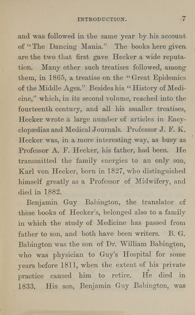 and was followed in the same year by his account of The Dancing Mania. The books here given are the two that first gave Hecker a wide reputa- tion. Many other such treatises followed, among them, in 1865, a treatise on the Great Epidemics of the Middle Ages. Besides his  History of Medi- cine, which, in its second volume, reached into the fourteenth century, and all his smaller treatises, Hecker wrote a large number of articles in Ency- clopaedias and Medical Journals. Professor J. E. K. Hecker was, in a more interesting way, as busy as Professor A. F. Hecker, his father, had been. He transmitted the family energies to an only son, Karl von Hecker, born in 1827, who distinguished himself greatly as a Professor of Midwifery, and died in 1882. Benjamin Guy Babington, the translator of these books of Hecker's, belonged also to a family in which the study of Medicine has passed from father to son, and both have been writers. B. G. Babington was the son of Dr. William Babington, who was physician to Guy's Hospital for some years before 1811, when the extent of his private practice caused him to retire. He died in 1833. His son, Benjamin Guy Babington, was