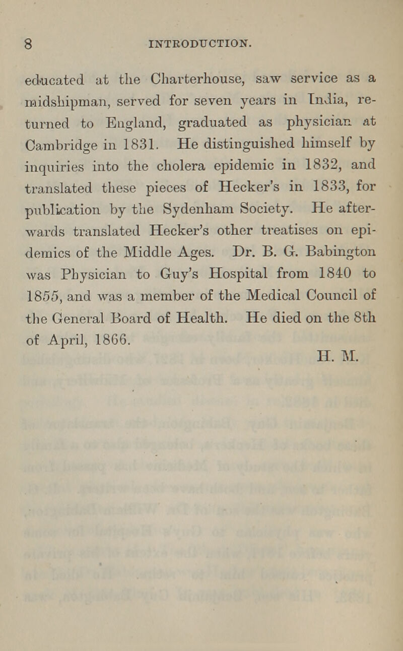 educated at the Charterhouse, saw service as a midshipman, served for seven years in India, re- turned to England, graduated as physician at Cambridge in 1831. He distinguished himself by inquiries into the cholera epidemic in 1832, and translated these pieces of Hecker's in 1833, for publication by the Sydenham Society. He after- wards translated Hecker's other treatises on epi- demics of the Middle Ages. Dr. B. G. Babington was Physician to Guy's Hospital from 1840 to 1855, and was a member of the Medical Council of the General Board of Health. He died on the 8th of April, 1866. H. M.