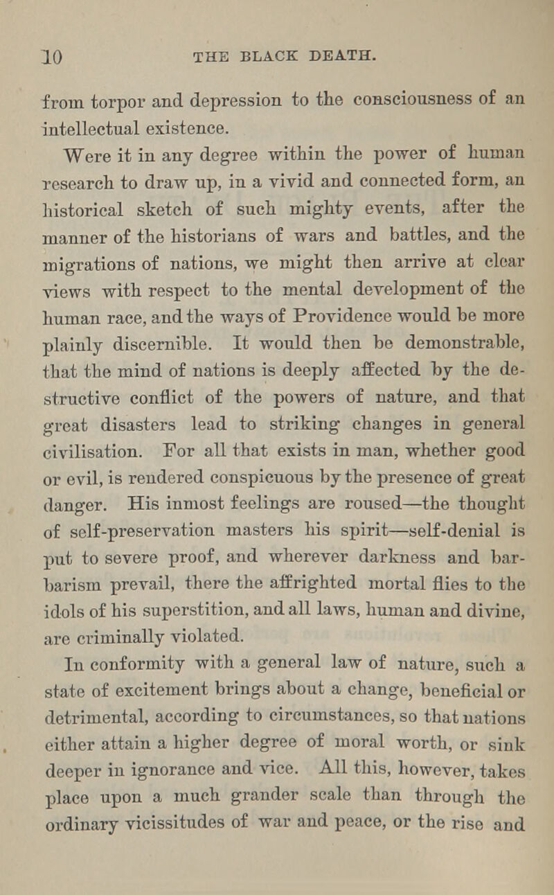 from torpor and depression to the consciousness of an intellectual existence. Were it in any degree within the power of human research to draw up, in a vivid and connected form, an historical sketch of such mighty events, after the manner of the historians of wars and battles, and the migrations of nations, we might then arrive at clear views with respect to the mental development of the human race, and the ways of Providence would be more plainly discernible. It would then be demonstrable, that the mind of nations is deeply affected by the de- structive conflict of the powers of nature, and that great disasters lead to striking changes in general civilisation. For all that exists in man, whether good or evil, is rendered conspicuous by the presence of great danger. His inmost feelings are roused—the thought of self-preservation masters his spirit—self-denial is put to severe proof, and wherever darkness and bar- barism prevail, there the affrighted mortal flies to the idols of his superstition, and all laws, human and divine, are criminally violated. In conformity with a general law of nature, such a state of excitement brings about a change, beneficial or detrimental, according to circumstances, so that nations either attain a higher degree of moral worth, or sink deeper in ignorance and vice. All this, however, takes place upon a much grander scale than through the ordinary vicissitudes of war and peace, or the rise and