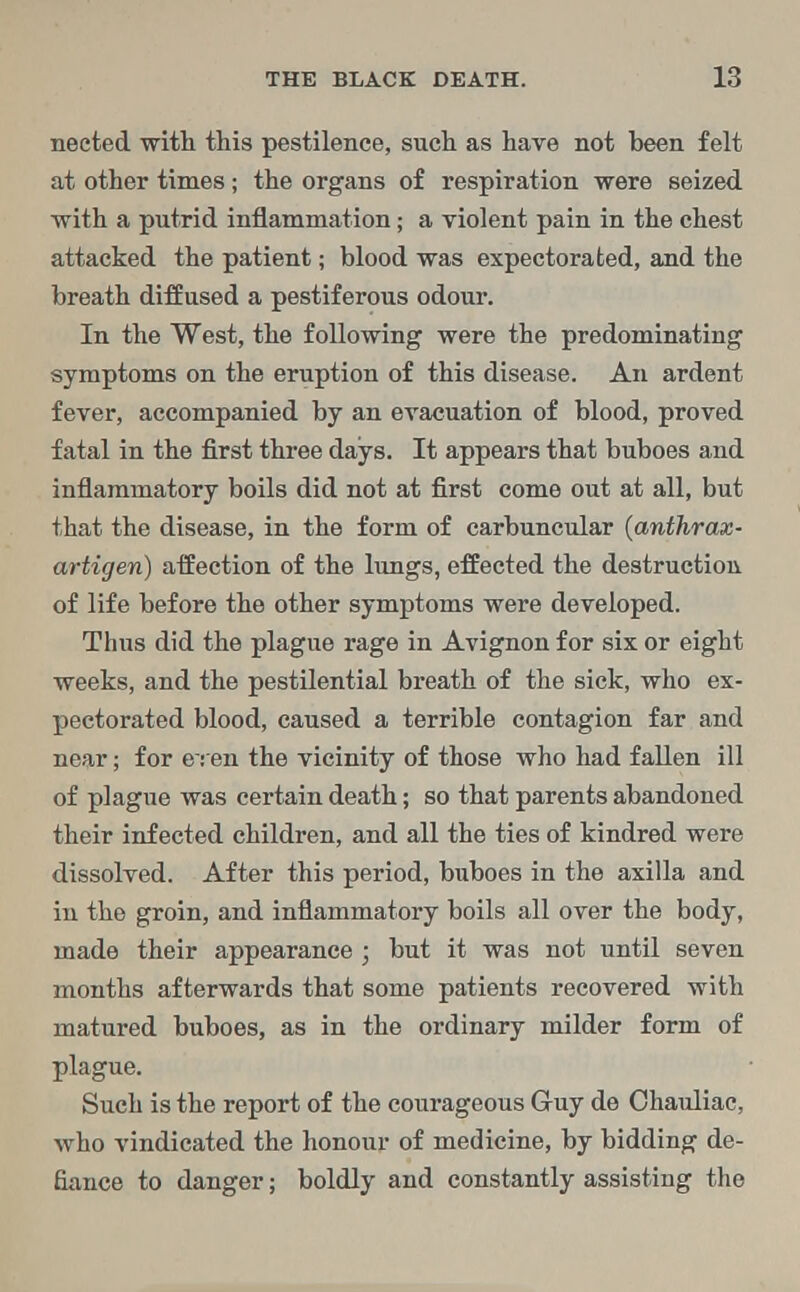 neeted with this pestilence, such as have not been felt at other times; the organs of respiration were seized with a putrid inflammation; a violent pain in the chest attacked the patient; blood was expectorated, and the breath diffused a pestiferous odour. In the West, the following were the predominating symptoms on the eruption of this disease. An ardent fever, accompanied by an evacuation of blood, proved fatal in the first three days. It appears that buboes and inflammatory boils did not at first come out at all, but that the disease, in the form of carbuncular (anthrax- artigen) affection of the lungs, effected the destruction of life before the other symptoms were developed. Thus did the plague rage in Avignon for six or eight weeks, and the pestilential breath of the sick, who ex- pectorated blood, caused a terrible contagion far and near; for eren the vicinity of those who had fallen ill of plague was certain death; so that parents abandoned their infected children, and all the ties of kindred were dissolved. After this period, buboes in the axilla and in the groin, and inflammatory boils all over the body, made their appearance ; but it was not until seven months afterwards that some patients recovered with matured buboes, as in the ordinary milder form of plague. Such is the report of the courageous Guy de Ohauliac, who vindicated the honour of medicine, by bidding de- fiance to danger; boldly and constantly assisting the