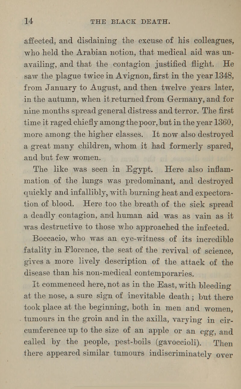 affected, and disdaining the excuse of his colleagues, who held the Arabian notion, that medical aid was un- availing, and that the contagion justified flight. He saw the plague twice in Avignon, first in the year 1348, from January to August, and then twelve years later, in the autumn, when it returned from Germany, and for nine months spread general distress and terror. The first time it raged chiefly among the poor, but in the year 1360, more among the higher classes. It now also destroyed a great many children, whom it had formerly spared, and but few women. The like was seen in Egypt. Here also inflam- mation of the lungs was predominant, and destroyed quickly and infallibly, with burning heat and expectora- tion of blood. Here too the breath of the sick spread a deadly contagion, and human aid was as vain as it was destructive to those who approached the infected. Boccacio, who was an eye-witness of its incredible fatality in Florence, the seat of the revival of science, gives a more lively description of the attack of the disease than his non-medical contemporaries. It commenced here, not as in the East, with bleeding at the nose, a sure sign of inevitable death ; but there took place at the beginning, both in men and women, tumours in the groin and in the axilla, varying in cir- cumference up to the size of an apple or an egg, and called by the people, pest-boils (gavoccioli). Then there appeared similar tumours indiscriminately over
