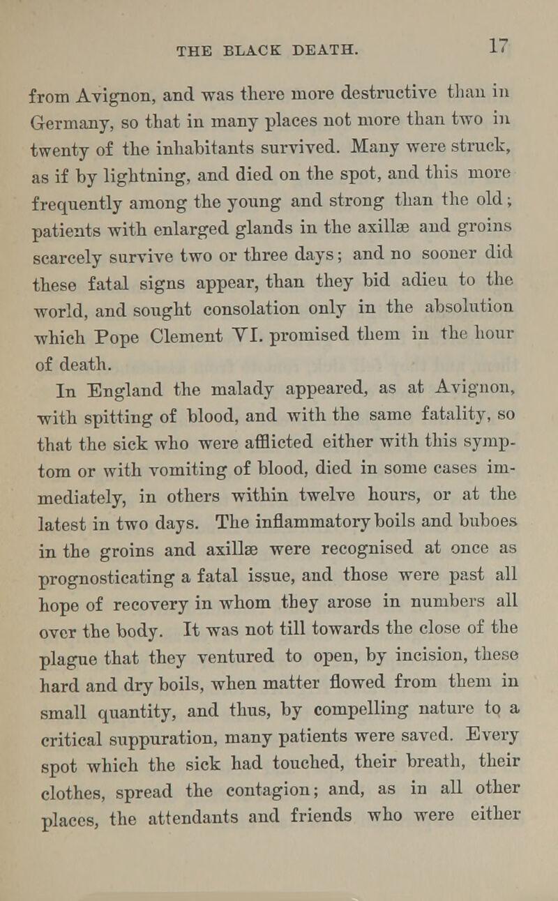 from Avignon, and was there more destructive than in Germany, so that in many places not more than two in twenty of the inhabitants survived. Many were struck, as if by lightning, and died on the spot, and this more frequently among the young and strong than the old; patients with enlarged glands in the axillae and groins scarcely survive two or three days; and no sooner did these fatal signs appear, than they bid adieu to the world, and sought consolation only in the absolution which Pope Clement VI. promised them in the hour of death. In England the malady appeared, as at Avignon, with spitting of blood, and with the same fatality, so that the sick who were afflicted either with this symp- tom or with vomiting of blood, died in some cases im- mediately, in others within twelve hours, or at the latest in two days. The inflammatory boils and buboes in the groins and axillae were recognised at once as prognosticating a fatal issue, and those were past all hope of recovery in whom they arose in numbers all over the body. It was not till towards the close of the plague that they ventured to open, by incision, these hard and dry boils, when matter flowed from them in small quantity, and thus, by compelling nature to a critical suppuration, many patients were saved. Every spot which the sick had touched, their breath, their clothes, spread the contagion; and, as in all other places, the attendants and friends who were either