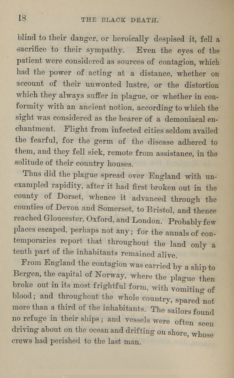 blind to their danger, or heroically despised it, fell a sacrifice to their sympathy. Even the eyes of the patient were considered as sources of contagion, which had the power of acting at a distance, whether on account of their unwonted lustre, or the distortion which they always suffer in plague, or whether in con- formity with an ancient notion, according to which the sight was considered as the bearer of a demoniacal en- chantment. Flight from infected cities seldom availed the fearful, for the germ of the disease adhered to them, and they fell sick, remote from assistance, in the solitude of their country houses. Thus did the plague spread over England with un- exampled rapidity, after it had first broken out in the county of Dorset, whence it advanced through the counties of Devon and Somerset, to Bristol, and thence reached Gloucester, Oxford, and London. Probably few places escaped, perhaps not any; for the annals of con- temporaries report that throughout the land only a tenth part of the inhabitants remained alive. From England the contagion was carried by a ship to Bergen, the capital of Norway, where the plague then broke out in its most frightful form, with vomiting of blood; and throughout the whole country, spared not more than a third of the inhabitants. The sailors found no refuge in their ships; and vessels were oftpr, aa<> i • • i . 11™ seen driving about on the ocean and drifting on shore, whose crews had perished to the last man.