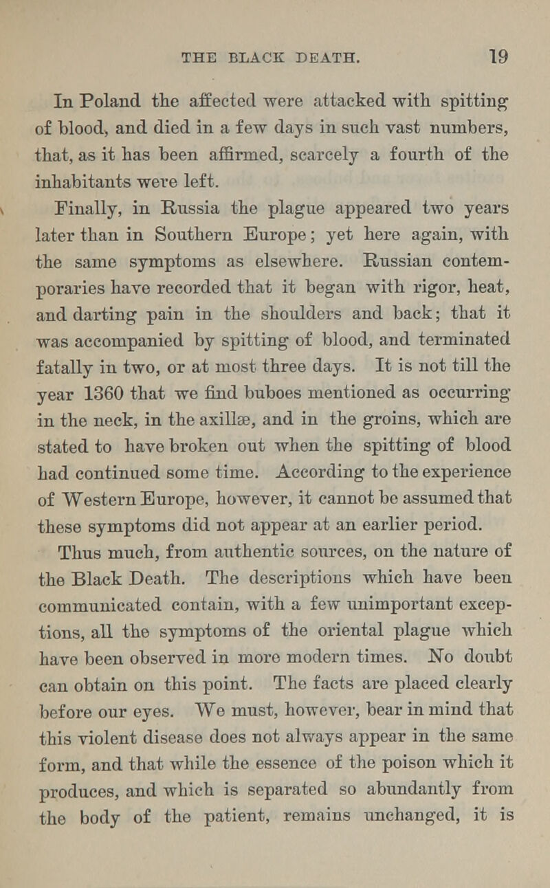 In Poland the affected were attacked with spitting of blood, and died in a few days in such vast numbers, that, as it has been affirmed, scarcely a fourth of the inhabitants were left. Finally, in Russia the plague appeared two years later than in Southern Europe; yet here again, with the same symptoms as elsewhere. Russian contem- poraries have recorded that it began with rigor, heat, and darting pain in the shoulders and back; that it was accompanied by spitting of blood, and terminated fatally in two, or at most three days. It is not till the year 1360 that we find buboes mentioned as occurring in the neck, in the axillae, and in the groins, which are stated to have broken out when the spitting of blood had continued some time. According to the experience of Western Europe, however, it cannot be assumed that these symptoms did not appear at an earlier period. Thus much, from authentic sources, on the nature of the Black Death. The descriptions which have been communicated contain, with a few unimportant excep- tions, all the symptoms of the oriental plague which have been observed in more modern times. No doubt can obtain on this point. The facts are placed clearly before our eyes. We must, however, bear in mind that this violent disease does not always appear in the same form, and that while the essence of the poison which it produces, and which is separated so abundantly from the body of the patient, remains tmchanged, it is