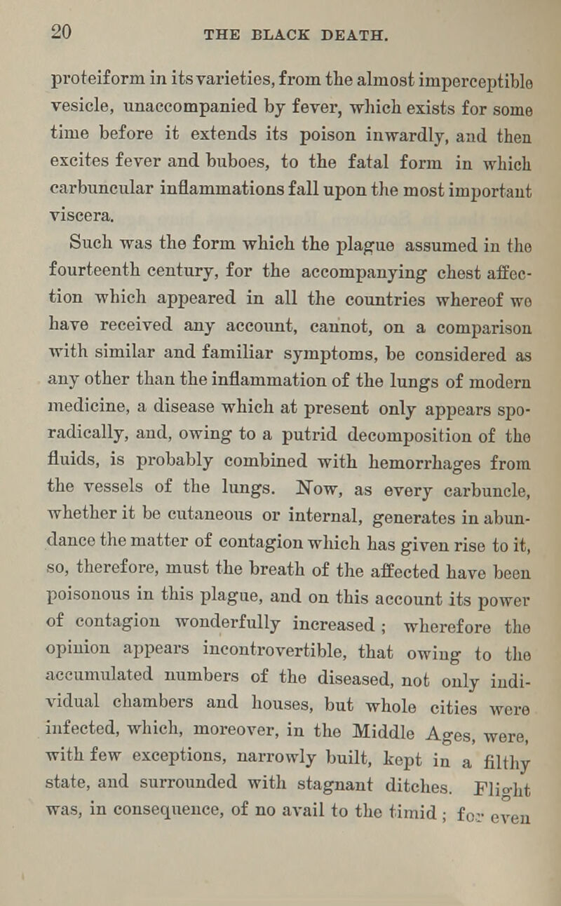 proteiform in its varieties, from the almost imperceptible vesicle, unaccompanied by fever, which exists for some time before it extends its poison inwardly, and then excites fever and buboes, to the fatal form in which carbuncular inflammations fall upon the most important viscera. Such was the form which the plague assumed in the fourteenth century, for the accompanying chest affec- tion which appeared in all the countries whereof wo have received any account, cannot, on a comparison with similar and familiar symptoms, be considered as any other than the inflammation of the lungs of modern medicine, a disease which at present only appears spo- radically, and, owing to a putrid decomposition of the fluids, is probably combined with hemorrhages from the vessels of the lungs. Now, as every carbuncle, whether it be cutaneous or internal, generates in abun- dance the matter of contagion which has given rise to it, so, therefore, must the breath of the affected have been poisonous in this plague, and on this account its power of contagion wonderfully increased ; wherefore the opinion appears incontrovertible, that owing to the accumulated numbers of the diseased, not only indi- vidual chambers and houses, but whole cities were infected, which, moreover, in the Middle Ages, were, with few exceptions, narrowly built, kept in a filthy state, and surrounded with stagnant ditches. Flio-ht was, in consequence, of no avail to the timid ; for even