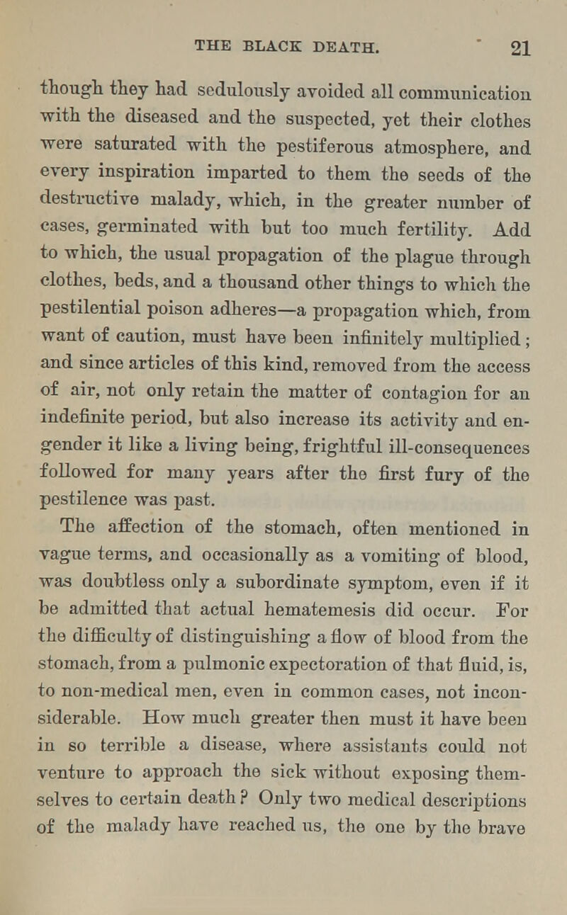 though they had sedulously avoided all communication with the diseased and the suspected, yet their clothes were saturated with the pestiferous atmosphere, and every inspiration imparted to them the seeds of the destructive malady, which, in the greater number of cases, germinated with but too much fertility. Add to which, the usual propagation of the plague through clothes, beds, and a thousand other things to which the pestilential poison adheres—a propagation which, from want of caution, must have been infinitely multiplied; and since articles of this kind, removed from the access of air, not only retain the matter of contagion for an indefinite period, but also increase its activity and en- gender it like a living being, frightful ill-consequences followed for many years after the first fury of the pestilence was past. The affection of the stomach, often mentioned in vague terms, and occasionally as a vomiting of blood, was doubtless only a subordinate symptom, even if it be admitted that actual hematemesis did occur. For the difficulty of distinguishing a flow of blood from the stomach, from a pulmonic expectoration of that fluid, is, to non-medical men, even in common cases, not incon- siderable. How much greater then must it have been in so terrible a disease, where assistants could not venture to approach the sick without exposing them- selves to certain death ? Only two medical descriptions of the malady have reached us, the one by the brave