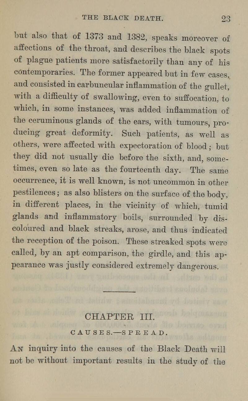 but also that of 1373 and 1382, speaks moreover of affections of the throat, and describes the black spots of plague patients more satisfactorily than any of his contemporaries. The former appeared but in few cases,, and consisted in carbuncular inflammation of the gullet, with a difficulty of swallowing, even to suffocation, to which, in some instances, was added inflammation of the ceruminous glands of the ears, with tumours, pro- ducing great deformity. Such patients, as well as others, were affected with expectoration of blood; but they did not usually die before the sixth, and, some- times, even so late as the fourteenth day. The same occurrence, it is well known, is not uncommon in other pestilences; as also blisters on the surface of the body, in different places, in the vicinity of which, tumid glands and inflammatory boils, surrounded by dis- coloured and black streaks, arose, and thus indicated the reception of the poison. These streaked spots were called, by an apt comparison, the girdle, and this ap- pearance was justly considered extremely dangerous. CHAPTER III. CAUSE S.—S P E E A D. An inquiry into the causes of the Black Death will not be without important results in the study of the