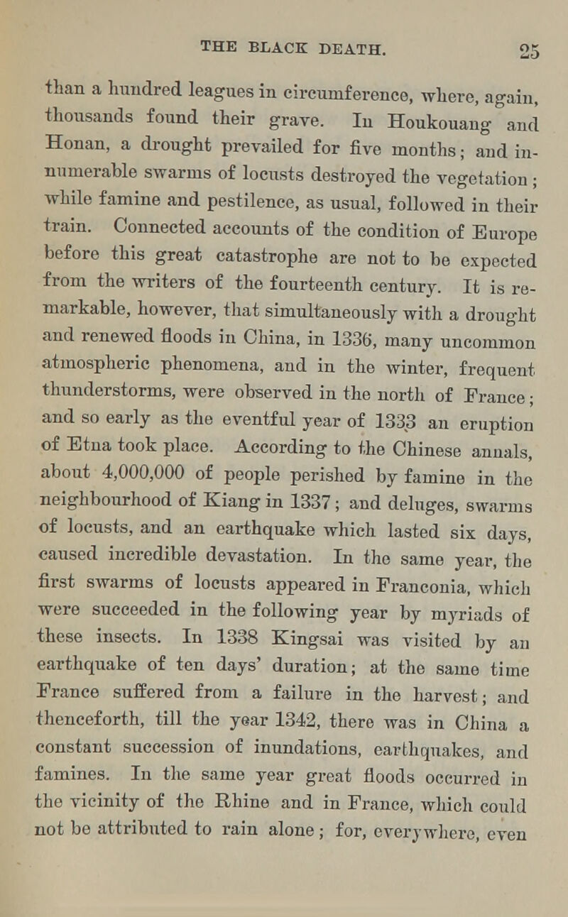 than a hundred leagues in circumference, where, again, thousands found their grave. In Houkouang and Honan, a drought prevailed for five months; and in- numerable swarms of locusts destroyed the vegetation ; while famine and pestilence, as usual, followed in their train. Connected accounts of the condition of Europe before this great catastrophe are not to be expected from the writers of the fourteenth century. It is re- markable, however, that simultaneously with a drought and renewed floods in China, in 1336, many uncommon atmospheric phenomena, and in the winter, frequent thunderstorms, were observed in the north of France; and so early as the eventful year of 1333 an eruption of Etna took place. According to the Chinese annals, about 4,000,000 of people perished by famine in the neighbourhood of Kiang in 1337; and deluges, swarms of locusts, and an earthquake which lasted six days, caused incredible devastation. In the same year, the first swarms of locusts appeared in Franconia, which were succeeded in the following year by myriads of these insects. In 1338 Kingsai was visited by an earthquake of ten days' duration; at the same time France suffered from a failure in the harvest; and thenceforth, till the year 1342, there was in China a constant succession of inundations, earthquakes, and famines. In the same year great floods occurred in the vicinity of the Rhine and in France, which could not be attributed to rain alone; for, everywhere, even