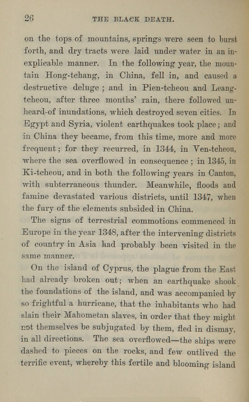 2-1 on the tops of mountains, springs were seen to burst forth, and dry tracts were laid under water in an in- explicable manner. In the following year, the moun- tain Hong-tchang, in China, fell in, and caused a destructive deluge ; and in Pien-tcheou and Leang- tcheou, after three months' rain, there followed un- heard-of inundations, which destroyed seven cities. In Egypt and Syria, violent earthquakes took place; and in China they became, from this time, more and more frequent; for they recurred, in 1344, in Ven-tcheou, where the sea overflowed in consequence ; in 1345, in Ki-tcheou, and in both the following years in Canton, with subterraneous thunder. Meanwhile, floods and famine devastated various districts, until 1347, when the fury of the elements subsided in China. The signs of terrestrial commotions commenced in Europe in the year 1348, after the intervening districts of country in Asia had probably been visited in the same manner. On the island of Cyprus, the plague from the East had already broken out; when an earthquake shook the foundations of the island, and was accompanied by so frightful a hurricane, that the inhabitants who had slain their Mahometan slaves, in order that they might not themselves be subjugated by them, fled in dismay, in all directions. The sea overflowed—the ships were dashed to pieces on the rocks, and few outlived the terrific event, whereby this fertile and blooming island