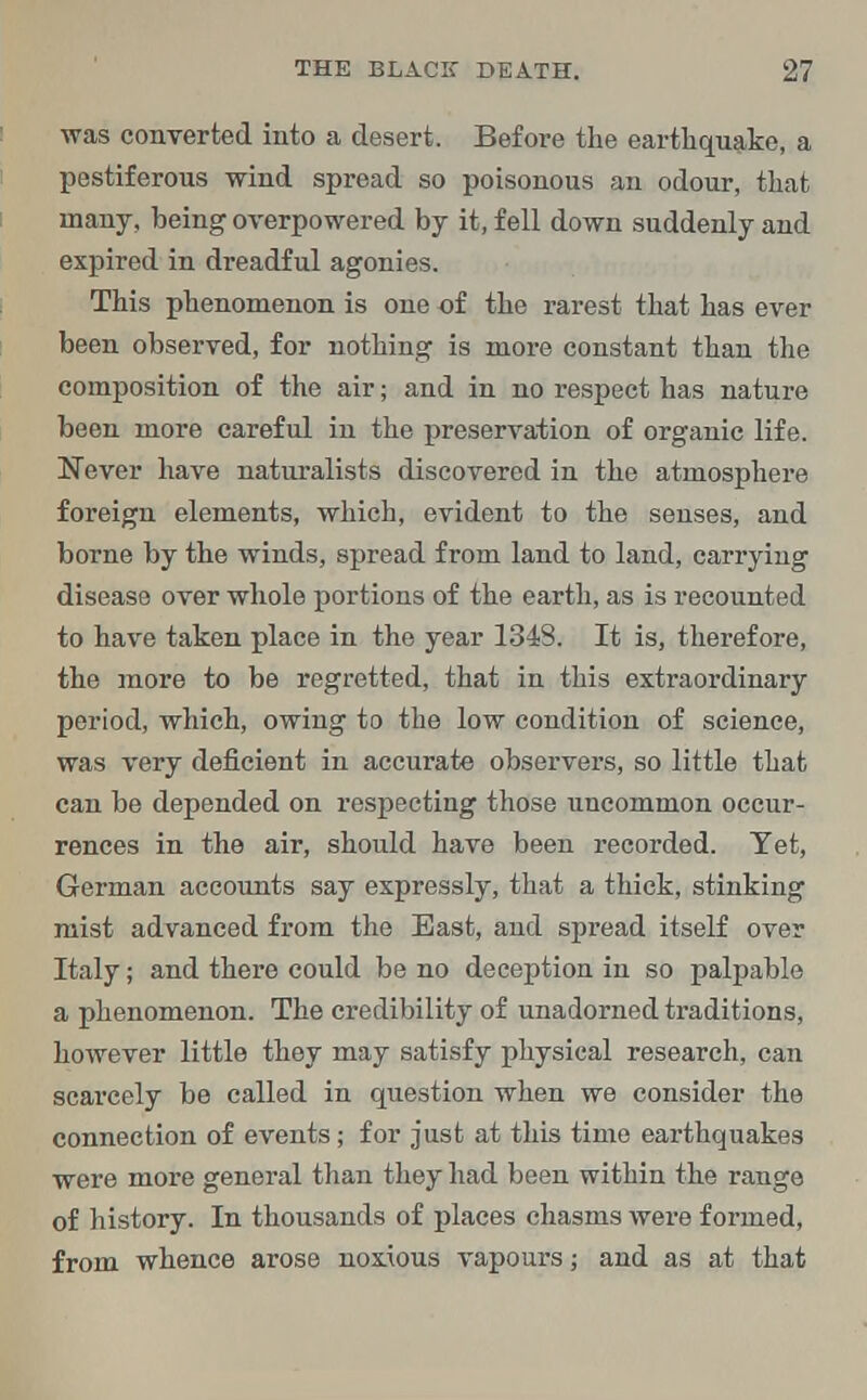 was converted into a desert. Before the earthquake, a pestiferous wind spread so poisonous an odour, that many, being overpowered by it, fell down suddenly and expired in dreadful agonies. This phenomenon is one of the rarest that has ever been observed, for nothing is more constant than the composition of the air; and in no respect has nature been more careful in the preservation of organic life. Never have naturalists discovered in the atmosphere foreign elements, which, evident to the senses, and borne by the winds, spread from land to land, carrying disease over whole portions of the earth, as is recounted to have taken place in the year 1348. It is, therefore, the more to be regretted, that in this extraordinary period, which, owing to the low condition of science, was very deficient in accurate observers, so little that can be depended on respecting those uncommon occur- rences in the air, should have been recorded. Yet, German accounts say expressly, that a thick, stinking mist advanced from the East, and spread itself over Italy; and there could be no deception in so palpable a phenomenon. The credibility of unadorned traditions, however little they may satisfy physical research, can scarcely be called in question when we consider the connection of events; for just at this time earthquakes were more general than they had been within the range of history. In thousands of places chasms were formed, from whence arose noxious vapours; and as at that