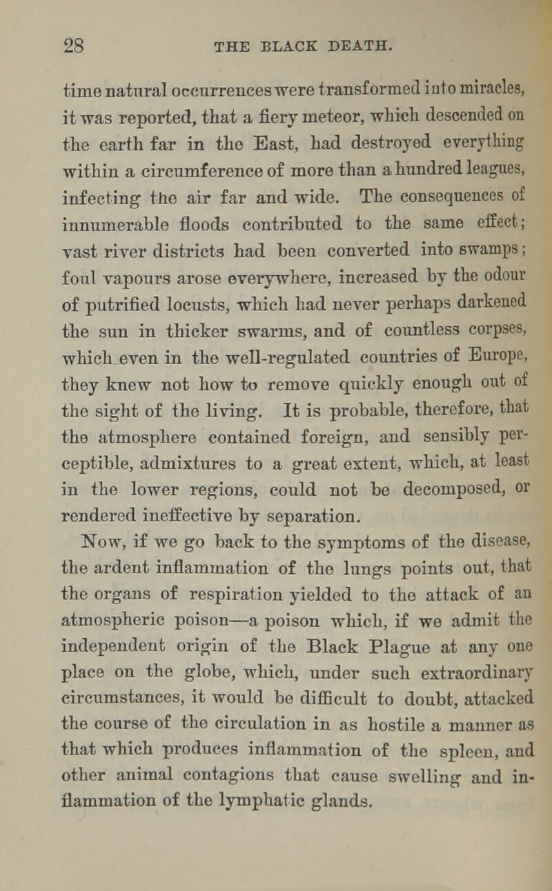 time natural occurrences-were transformed iuto miracles, it was reported, that a fiery meteor, which descended on the earth far in the East, had destroyed everything within a circumference of more than a hundred leagues, infecting the air far and wide. The consequences of innumerable floods contributed to the same effect; vast river districts had been converted into 6wamps; foul vapours arose everywhere, increased by the odour of putrified locusts, which had never perhaps darkened the sun in thicker swarms, and of countless corpses, which even in the well-regulated countries of Europe, they knew not how to remove qxiickly enough out of the sight of the living. It is probable, therefore, that the atmosphere contained foreign, and sensibly per- ceptible, admixtures to a great extent, which, at least in the lower regions, could not be decomposed, or rendered ineffective by separation. Now, if we go back to the symptoms of the disease, the ardent inflammation of the lungs points out, that the organs of respiration yielded to the attack of an atmospheric poison—a poison which, if we admit the independent origin of the Black Plague at any one place on the globe, which, under such extraordinary circumstances, it would be difficult to doubt, attacked the course of the circulation in as hostile a manner as that which produces inflammation of the spleen, and other animal contagions that cause swelling and in- flammation of the lymphatic glands.