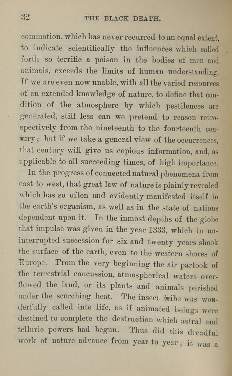 commotion, which has never recurred to an equal extent, to indicate scientifically the influences which called forth so terrific a poison in the bodies of men and animals, exceeds the limits of human understanding. If we are even now unable, with all the varied resources of an extended knowledge of nature, to define that con- dition of the atmosphere by which pestilences are generated, still less can we pretend to reason retro- spectively from the nineteenth to the fourteenth cen- tury ; but if we take a general view of the occurrences, that century will give us copious information, and, as applicable to all succeeding times, of high importance. In the progress of connected natural phenomena from east to west, that great law of nature is plainly revealed which has so often and evidently manifested itself in the earth's organism, as well as in the state of nations dependent upon it. In the inmost depths of the globe that impulse was given in the year 1333, which in un- interrupted succession for six and twenty years shook the surface of the earth, even to the western shores of Europe. From the very beginning the air partook of the terrestrial concussion, atmospherical waters over- flowed the land, or its plants and animals perished under the scorching heat. The insect tribe was wom- derfully called into life, as if animated beings were destined to complete the destruction which aslral and telluric powers had begun. Tims did this dreadful work of nature advance from year to year; it was a