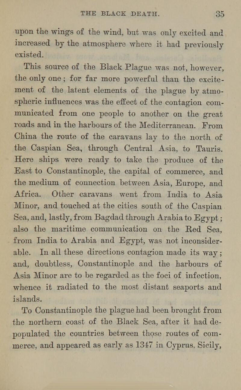 upon the wings of the wind, but was only excited and increased by the atmosphere where it had previously existed. This source of the Black Plague was not, however, the only one; for far more powerful than the excite- ment of the latent elements of the plague by atmo- spheric influences was the effect of the contagion com- municated from one people to another on the great roads and in the harbours of the Mediterranean. From China the route of the caravans lay to the north of the Caspian Sea, through Central Asia, to Tauris. Here ships were ready to take the produce of the East to Constantinople, the capital of commerce, and the medium of connection between Asia, Europe, and Africa. Other caravans went from India to Asia Minor, and touched at the cities south of the Caspian Sea, and, lastly, from Bagdad through Arabia to Egypt; also the maritime communication on the Red Sea, from India to Arabia and Egypt, was not inconsider- able. In all these directions contagion made its way; and, doubtless, Constantinople and the harbours of Asia Minor are to be regarded as the foci of infection, whence it radiated to the most distant seaports and islands. To Constantinople the plague had been brought from the northern coast of the Black Sea, after it had de- populated the countries between those routes of com- merce, and appeared as early as 1347 in Cyprus. Sicily,