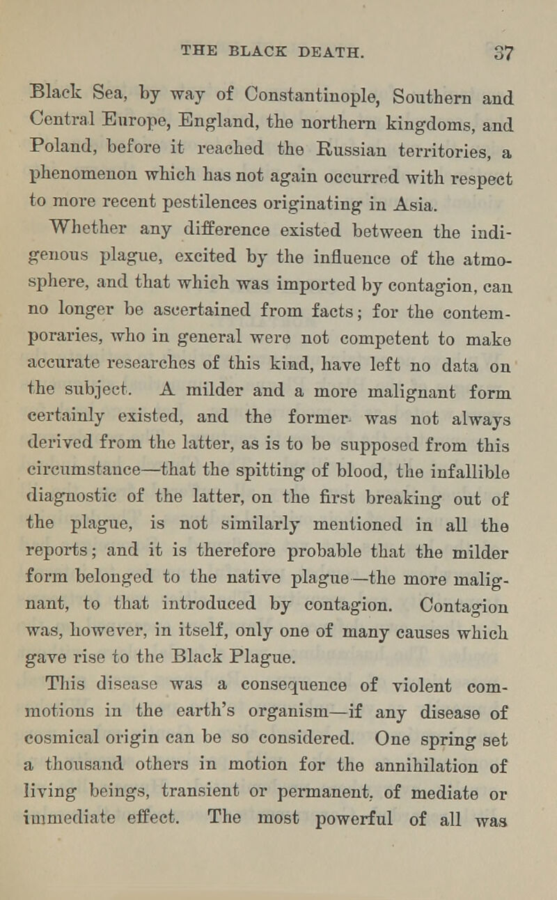 Black Sea, by way of Constantinople, Southern and Central Europe, England, the northern kingdoms, and Poland, before it reached the Russian territories, a phenomenon which has not again occurred with respect to more recent pestilences originating in Asia. Whether any difference existed between the indi- genous plague, excited by the influence of the atmo- sphere, and that which was imported by contagion, can no longer be ascertained from facts; for the contem- poraries, who in general were not competent to make accurate researches of this kind, have left no data on the subject. A milder and a more malignant form certainly existed, and the former- was not always derived from the latter, as is to be supposed from this circumstance—that the spitting of blood, the infallible diagnostic of the latter, on the first breaking out of the plague, is not similarly mentioned in all the reports; and it is therefore probable that the milder form belonged to the native plague—the more malig- nant, to that introduced by contagion. Contagion was, however, in itself, only one of many causes which gave rise to the Black Plague. This disease was a consequence of violent com- motions in the earth's organism—if any disease of cosmical origin can be so considered. One spring set a thousand others in motion for the annihilation of living beings, transient or permanent, of mediate or immediate effect. The most powerful of all was