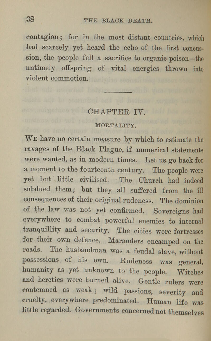 58 contagion; for in the most distant countries, which 3iad scarcely yet heard the echo of the first concus- sion, the people fell a sacrifice to organic poison—the untimely offspring of vital energies thrown into violent commotion. CHAPTER IV. MORTALITY. We have no certain measure by which to estimate the ravages of the Black Plague, if numerical statements were wanted, as in modern times. Let us go back for a moment to the fourteenth century. The people were yet but little civilised. The Church had indeed subdued them; but they all suffered from the ill consequences of their original rudeness. The dominion of the law was not yet confirmed. Sovereigns had everywhere to combat powerful enemies to internal tranquillity and security. The cities were fortresses for their own defence. Marauders encamped on the roads. The husbandman was a feudal slave, without possessions of his own. Rudeness was general, humanity as yet unknown to the people. Witches and heretics were burned alive. Gentle rulers were contemned as weak; wild passions, severity and cruelty, everywhere predominated. Human life was little regarded. Governments concerned not themselves