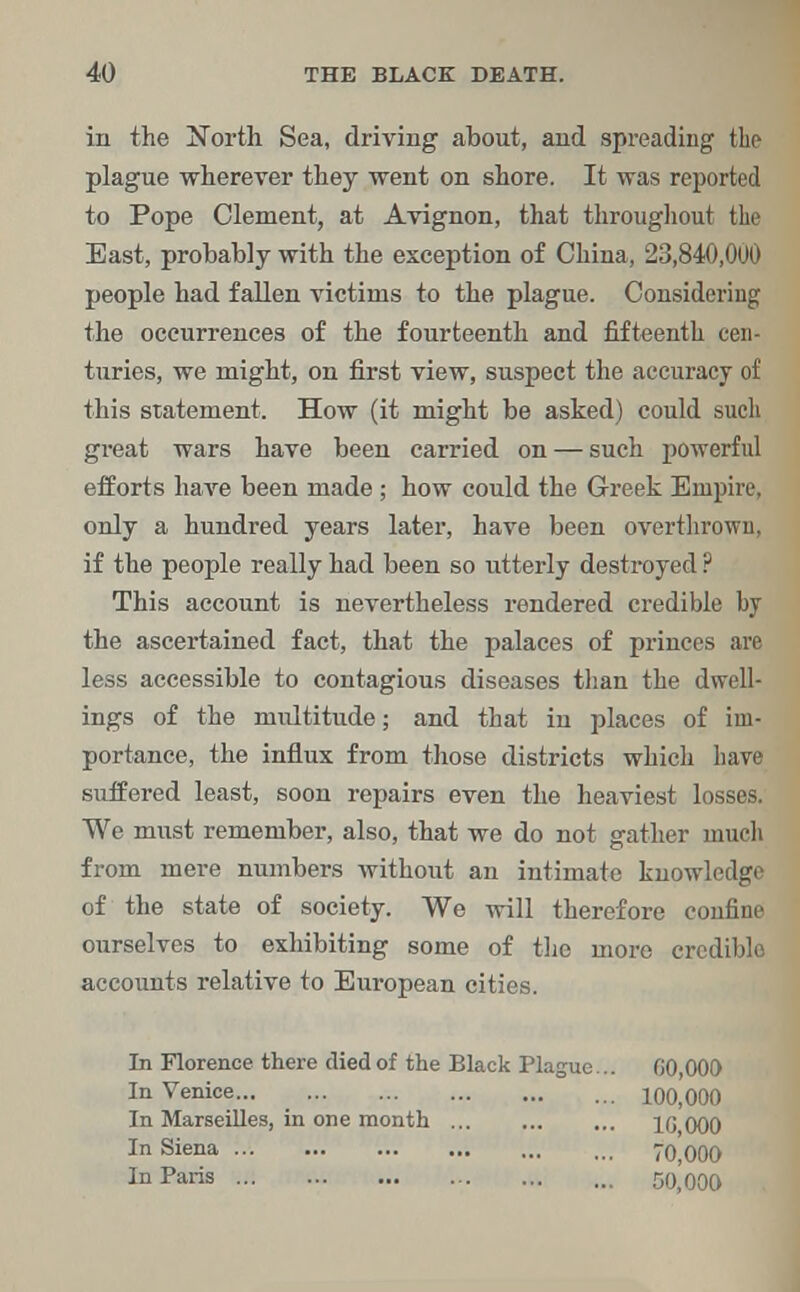 in the North Sea, driving about, and spreading the plague wherever they went on shore. It was reported to Pope Clement, at Avignon, that throughout the East, probably with the exception of China, 23,840,000 people had fallen victims to the plague. Considering the occurrences of the fourteenth and fifteenth cen- turies, we might, on first view, suspect the accuracy of this statement. How (it might be asked) could such great wars have been carried on — such powerful efforts have been made ; how could the Greek Empire, only a hundred years later, have been overthrown, if the people really had been so utterly destroyed ? This account is nevertheless rendered credible by the ascertained fact, that the palaces of princes are less accessible to contagious diseases than the dwell- ings of the multitude; and that in places of im- portance, the influx from those districts which have suffered least, soon repairs even the heaviest losses. We must remember, also, that we do not gather much from mere numbers without an intimate knowledge of the state of society. We will therefore confine ourselves to exhibiting some of the more credible accounts relative to European cities. In Florence there died of the Black Plague... 00,000 In Venice... , 100,000 In Marseilles, in one month ... ... ... l(j 000 In Siena To'oOO In Paris 50,000