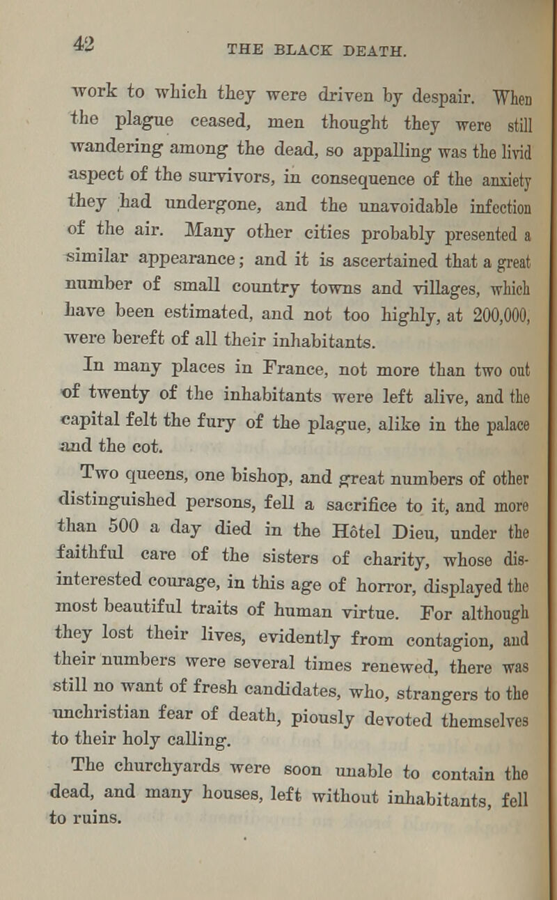 THE BLACK DEATH. work to which they were driven by despair. When the plague ceased, men thought they were still wandering among the dead, so appalling was the livid aspect of the survivors, in consequence of the anxiety they had undergone, and the unavoidable infection of the air. Many other cities probably presented a similar appearance; and it is ascertained that a great number of small country towns and villages, which have been estimated, and not too highly, at 200,000, were bereft of all their inhabitants. In many places in France, not more than two out of twenty of the inhabitants were left alive, and the capital felt the fury of the plague, alike in the palace and the cot. Two queens, one bishop, and great numbers of other distinguished persons, fell a sacrifice to it, and more than 500 a day died in the H6tel Dieu, under the faithful care of the sisters of charity, whose dis- interested courage, in this age of horror, displayed the most beautiful traits of human virtue. For although they lost their lives, evidently from contagion, and their numbers were several times renewed, there was still no want of fresh candidates, who, strangers to the unchristian fear of death, piously devoted themselves to their holy calling. The churchyards were soon unable to contain the dead, and many houses, left without inhabitants, fell to ruins.