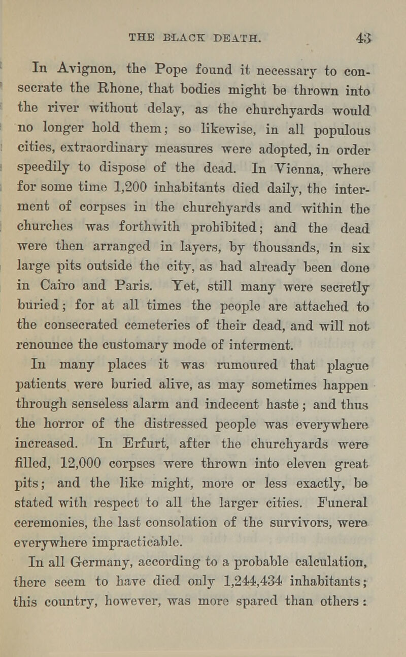 In Avignon, the Pope found it necessary to con- secrate the Rhone, that bodies might be thrown into the river without delay, as the churchyards would no longer hold them; so likewise, in all populous cities, extraordinary measures were adopted, in order speedily to dispose of the dead. In Vienna, where for some time 1,200 inhabitants died daily, the inter- ment of corpses in the churchyards and within the churches was forthwith prohibited; and the dead were then arranged in layers, by thousands, in six large pits outside the city, as had already been done in Cah-o and Paris. Yet, still many were secretly buried; for at all times the people are attached to the consecrated cemeteries of their dead, and will not renounce the customary mode of interment. In many places it was rumoured that plague patients were buried alive, as may sometimes happen through senseless alarm and indecent haste ; and thus the horror of the distressed people was everywhere increased. In Erfurt, after the churchyards were filled, 12,000 corpses were thrown into eleven great pits; and the like might, more or less exactly, be stated with respect to all the larger cities. Funeral ceremonies, the last consolation of the survivors, were everywhere impracticable. In all Germany, according to a probable calculation, there seem to have died only 1,244,434 inhabitants; this country, however, was more spared than others: