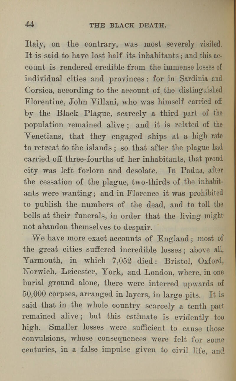 Italy, on the contrary, was most severely visited. It is said to have lost half its inhabitants; and this ac- count is rendered credible from the immense losses of individual cities and provinces: for in Sardinia and Corsica, according to the account of the distinguished Florentine, John Villani, who was himself carried off by the Black Plague, scarcely a third part of the population remained alive; and it is related of the Venetians, that they engaged ships at a high rate to retreat to the islands ; so that after the plague had carried off three-fourths of her inhabitants, that proud city was left forlorn and desolate. In Padua, after the cessation of the plague, two-thirds of the inhabit- ants were wanting; and in Florence it was prohibited to publish the numbers of the dead, and to toll the bells at their funerals, in order that the living might not abandon themselves to despair. We have more exact accounts of England; most of the great cities suffered incredible losses; above all, Yarmouth, in which 7,052 died: Bristol, Oxford, Norwich, Leicester, York, and London, where, in one burial ground alone, there were interred upwards of 50,000 corpses, arranged in layers, in large pits. It is said that in the whole country scarcely a tenth part remained alive; but this estimate is evidently too high. Smaller losses were sufficient to cause those convulsions, whose consequences were felt for some centuries, in a false impulse given to civil life, and