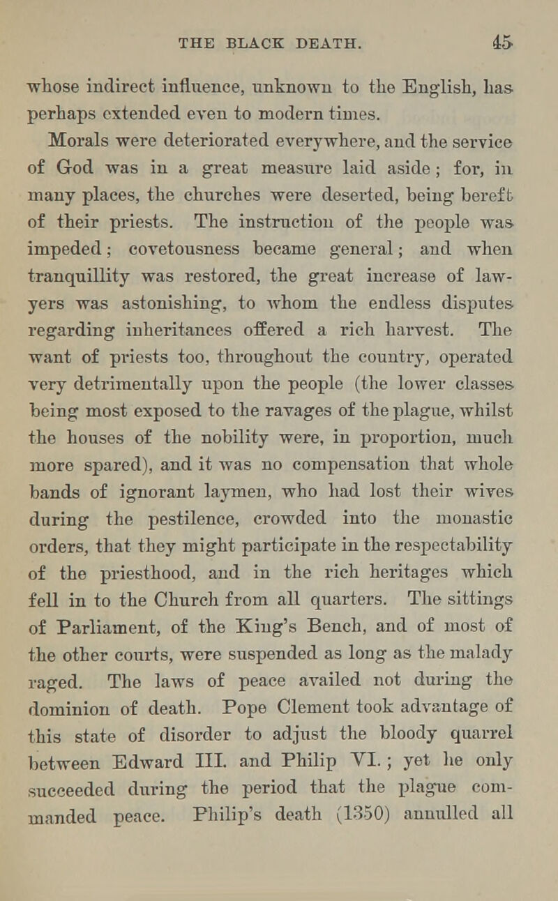whose indirect influence, unknown to the English, has- perhaps extended even to modern times. Morals were deteriorated everywhere, and the service of God was in a great measure laid aside; for, in many places, the churches were deserted, being bereft of their priests. The instruction of the people was- impeded; covetousness became general; and when tranquillity was restored, the great increase of law- yers was astonishing, to whom the endless disputes regarding inheritances offered a rich harvest. The want of priests too, throughout the country, operated very detrimentally upon the people (the lower classes- being most exposed to the ravages of the plague, whilst the houses of the nobility were, in proportion, much more spared), and it was no compensation that whole bands of ignorant laymen, who had lost their wives during the pestilence, crowded into the monastic orders, that they might participate in the respectability of the priesthood, and in the rich heritages which fell in to the Church from all quarters. The sittings of Parliament, of the King's Bench, and of most of the other courts, were suspended as long as the malady raged. The laws of peace availed not during the dominion of death. Pope Clement took advantage of this state of disorder to adjust the bloody quarrel between Edward III. and Philip YI.; yet he only succeeded during the period that the plague com- manded peace. Philip's death (1350) annulled all