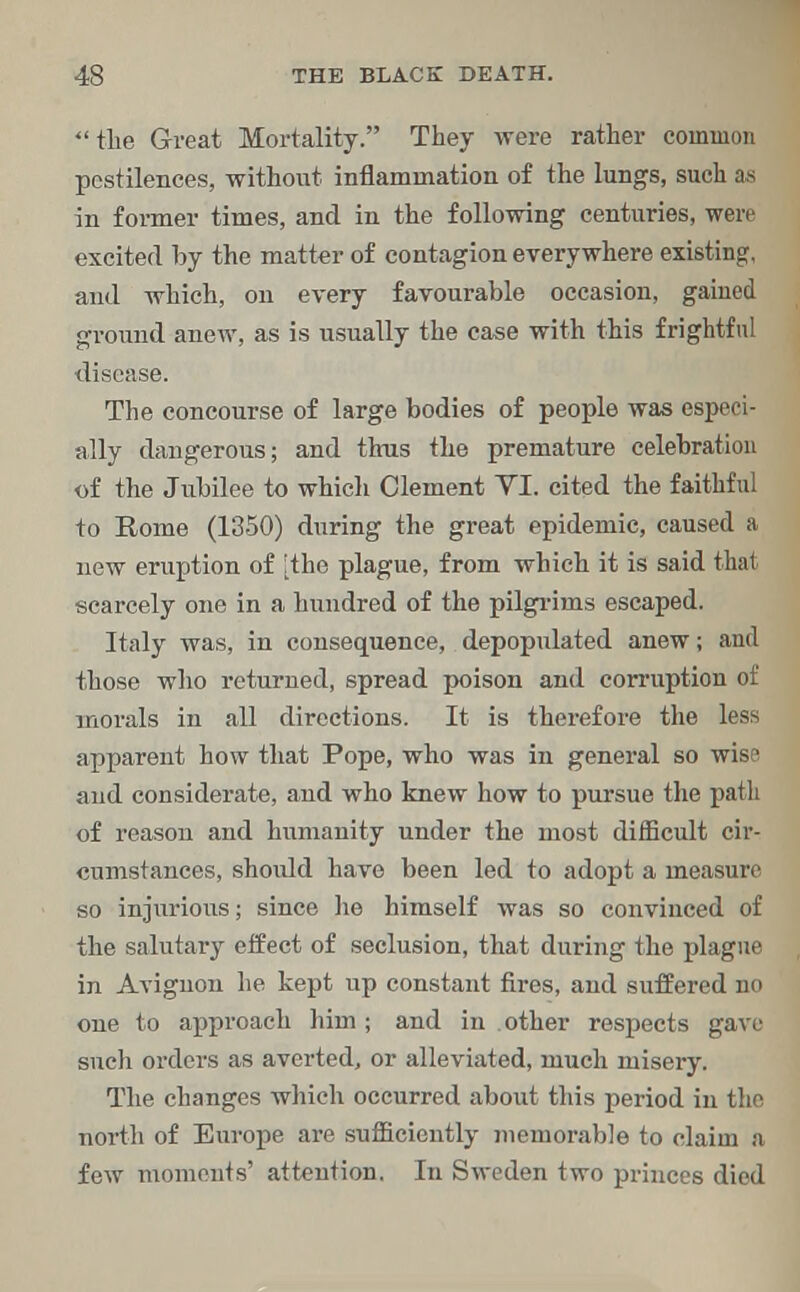 the Great Mortality. They were rather common pestilences, without inflammation of the lungs, such as in former times, and in the following centuries, were excited by the matter of contagion everywhere existing, and which, on every favourable occasion, gained ground anew, as is usually the case with this frightful disease. The concourse of large bodies of people was especi- ally dangerous; and thus the premature celebration of the Jubilee to which Clement YI. cited the faithful to Rome (1350) during the great epidemic, caused a new eruption of [the plague, from which it is said that scarcely one in a hundred of the pilgrims escaped. Italy was, in consequence, depopulated anew; and those who returned, spread poison and corruption of morals in all directions. It is therefore the less apparent how that Pope, who was in general so wise and considerate, and who knew how to pursue the path of reason and humanity under the most difficult cir- cumstances, should have been led to adopt a measure so injurious; since he himself was so convinced of the salutary effect of seclusion, that during the plague in Avignon he kept up constant fires, and suffered no one to approach liim ; and in other respects gave such orders as averted, or alleviated, much misery. The changes which occurred about this period in the north of Europe are sufficiently memorable to claim a few moments' attention. In Sweden two princes died