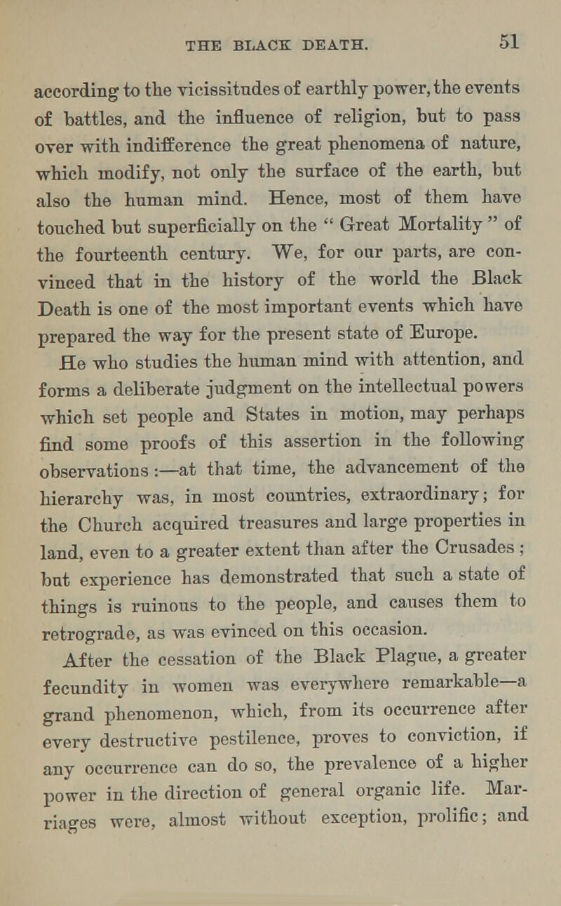 according to the vicissitudes of earthly power, the events of battles, and the influence of religion, but to pass over with indifference the great phenomena of nature, which modify, not only the surface of the earth, but also the human mind. Hence, most of them have touched but superficially on the Great Mortality of the fourteenth century. We, for our parts, are con- vinced that in the history of the world the Black Death is one of the most important events which have prepared the way for the present state of Europe. He who studies the human mind with attention, and forms a deliberate judgment on the intellectual powers which set people and States in motion, may perhaps find some proofs of this assertion in the following observations:—at that time, the advancement of the hierarchy was, in most countries, extraordinary; for the Church acquired treasures and large properties in land, even to a greater extent than after the Crusades ; bat experience has demonstrated that such a state of things is ruinous to the people, and causes them to retrograde, as was evinced on this occasion. After the cessation of the Black Plague, a greater fecundity in women was everywhere remarkable—a grand phenomenon, which, from its occurrence after every destructive pestilence, proves to conviction, if any occurrence can do so, the prevalence of a higher power in the direction of general organic life. Mar- riages were, almost without exception, prolific; and