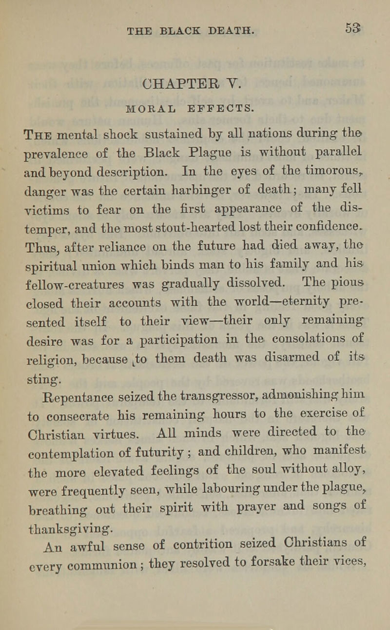 CHAPTER Y. MORAL EFFECTS. The mental stock sustained by all nations during the* prevalence of the Black Plague is without parallel and beyond description. In the eyes of the timorous, danger was the certain harbinger of death; many fell victims to fear on the first appearance of the dis- temper, and the most stout-hearted lost their confidence. Thus, after reliance on the future had died away, the- spiritual union which binds man to his family and his fellow-creatures was gradually dissolved. The pious closed their accounts with the world—eternity pre- sented itself to their view—their only remaining desire was for a participation in the consolations of religion, because tto them death was disarmed of its sting. Repentance seized the transgressor, admonishing him to consecrate his remaining hours to the exercise of Christian virtues. All minds were directed to the contemplation of futurity ; and children, who manifest the more elevated feelings of the soul without alloy, were frequently seen, while labouring under the plague, breathing out their spirit with prayer and songs of thanksgiving. An awful sense of contrition seized Christians of every communion; they resolved to forsake their vices,
