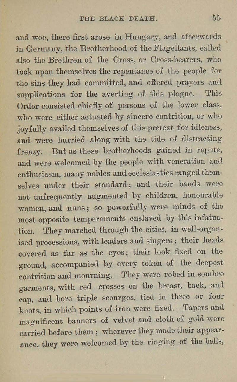 and woe, there first arose in Hungary, and afterwards in Germany, the Brotherhood of the Flagellants, called also the Brethren of the Cross, or Cross-bearers, who took upon themselves the repentance of the people for the sins they had committed, and offered prayers and supplications for the averting of this plague. This Order consisted chiefly of persons of the lower class, who were either actuated by sincere contrition, or who joyfully availed themselves of this pretext for idleness, and were hurried along with the tide of distracting frenzy. But as these brotherhoods gained in repute, and were welcomed by the people with veneration and enthusiasm, many nobles and ecclesiastics ranged them- selves under their standard; and their bands were not unfrequently augmented by children, honourable women, and nuns; so powerfully were minds of the most opposite temperaments enslaved by this infatua- tion. They marched through the cities, in well-organ- ised processions, with leaders and singers; their heads covered as far as the eyes; their look fixed on the ground, accompanied by every token of the deepest contrition and mourning. They were robed in sombre garments, with red crosses on the breast, back, and cap, and bore triple scourges, tied in three or four knots, in which points of iron were fixed. Tapers and magnificent banners of velvet and cloth of gold were carried before them ; wherever they made their appear- ance, they were welcomed by the ringing of the bells,