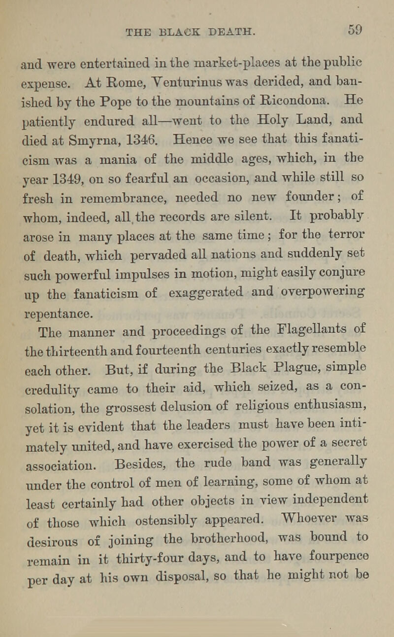 and were entertained in the market-places at the public expense. At Rome, Venturinus was derided, and ban- ished by the Pope to the mountains of Ricondona. He patiently endured all—went to the Holy Land, and died at Smyrna, 1346. Hence we see that this fanati- cism was a mania of the middle ages, which, in the year 1349, on so fearful an occasion, and while still so fresh in remembrance, needed no new founder; of whom, indeed, all, the records are silent. It probably arose in many places at the same time; for the terror of death, which pervaded all nations and suddenly set such powerful impulses in motion, might easily conjure up the fanaticism of exaggerated and overpowering repentance. The manner and proceedings of the Flagellants of the thirteenth and fourteenth centuries exactly resemble each other. But, if during the Black Plague, simple credulity came to their aid, which seized, as a con- solation, the grossest delusion of religious enthusiasm, yet it is evident that the leaders must have been inti- mately united, and have exercised the power of a secret association. Besides, the rude band was generally under the control of men of learning, some of whom at least certainly had other objects in view independent of those which ostensibly appeared. Whoever was desirous of joining the brotherhood, was bound to remain in it thirty-four days, and to have fourpence per day at his own disposal, so that he might not be