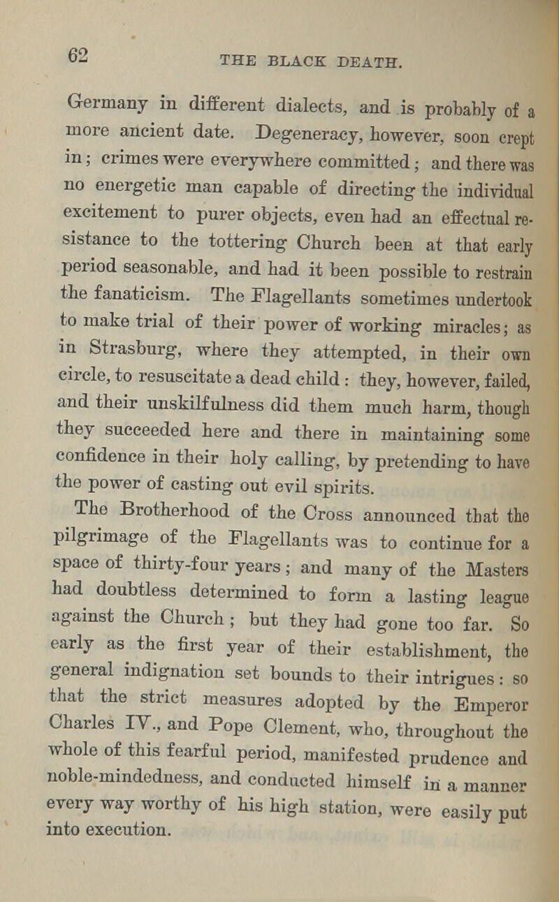 C2 Germany in different dialects, and is probably of a more ancient date. Degeneracy, however, soon crept in; crimes were everywhere committed; and there was no energetic man capable of directing the individual excitement to purer objects, even had an effectual re- sistance to the tottering Church been at that early period seasonable, and had it been possible to restrain the fanaticism. The Flagellants sometimes undertook to make trial of their power of working miracles; as in Strasburg, where they attempted, in their own circle, to resuscitate a dead child: they, however, failed, and their unskilf ulness did them much harm, though they succeeded here and there in maintaining some confidence in their holy calling, by pretending to have the power of casting out evil spirits. The Brotherhood of the Cross announced that the pilgrimage of the Flagellants was to continue for a space of thirty-four years; and many of the Masters had doubtless determined to form a lasting league against the Church ; but they had gone too far. So early as the first year of their establishment, the general indignation set bounds to their intrigues: so that the strict measures adopted by the Emperor Charles IY., and Pope Clement, who, throughout the whole of this fearful period, manifested prudence and noble-mindedness, and conducted himself in a manner every way worthy of his high station, were easily put into execution.