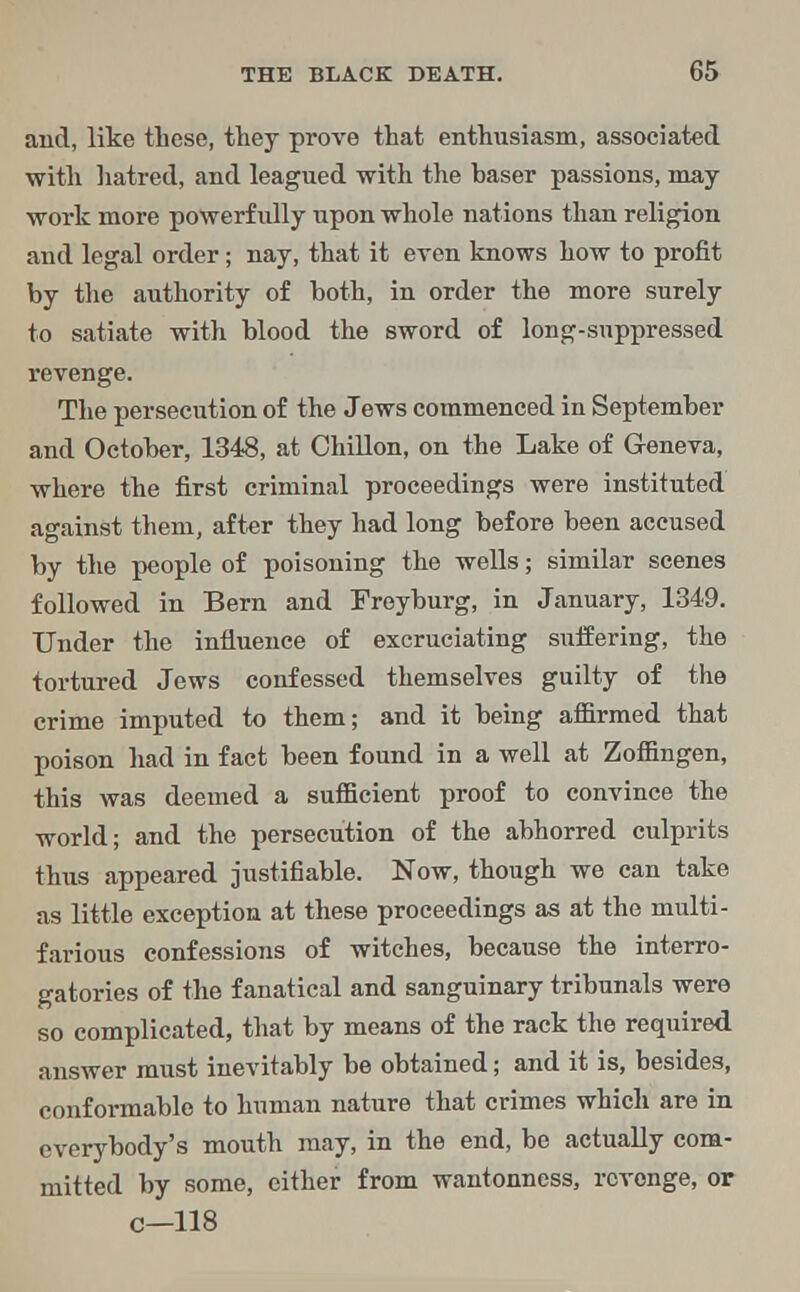 and, like these, they prove that enthusiasm, associated with hatred, and leagued with the haser passions, may- work more powerfully upon whole nations than religion and legal order; nay, that it even knows how to profit by the authority of both, in order the more surely to satiate with blood the sword of long-snppressed revenge. The persecution of the Jews commenced in September and October, 1348, at Chillon, on the Lake of Geneva, where the first criminal proceedings were instituted against them, after they had long before been accused by the people of poisoning the wells; similar scenes followed in Bern and Freyburg, in January, 1349. Under the influence of excruciating suffering, the tortured Jews confessed themselves guilty of the crime imputed to them; and it being affirmed that poison had in fact been found in a well at Zoffingen, this was deemed a sufficient proof to convince the world; and the persecution of the abhorred culprits thus appeared justifiable. Now, though we can take as little exception at these proceedings as at the multi- farious confessions of witches, because the interro- gatories of the fanatical and sanguinary tribunals were so complicated, that by means of the rack the required answer must inevitably be obtained; and it is, besides, conformable to human nature that crimes which are in everybody's mouth may, in the end, be actually com- mitted by some, either from wantonness, revenge, or c—118