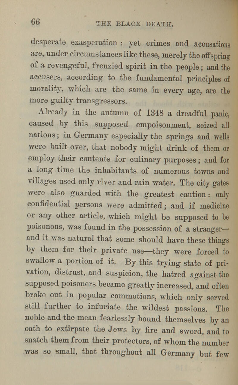 desperate exasperation : yet crimes and accusations are, under circumstances like these, merely the offspring of a revengeful, frenzied spirit in the people; and the accusers, according to the fundamental principles of morality, which are the same in every age, are the more guilty transgressors. Already in the autumn of 1348 a dreadful panic, caused by this supposed empoisonment, seized all nations; in Germany especially the springs and wells were built over, that nobody might drink of them or employ their contents for culinary purposes; and for a long time the inhabitants of numerous towns and villages used only river and rain water. The city gates were also guarded with the greatest caution: only confidential persons were admitted; and if medicine or any other article, which might be supposed to he poisonous, was found in the possession of a stranger— and it was natural that some should have these things by them for their private use—they were forced to swallow a portion of it. By this trying state of pri- vation, distrust, and suspicion, the hatred against the supposed poisoners became greatly increased, and often broke out in popular commotions, which only served still further to infuriate the wildest passions. The noble and the mean fearlessly bound themselves by an oath to extirpate the Jews by fire and sword, and to snatch them from their protectors, of whom the number was so small, that throughout all Germany but few