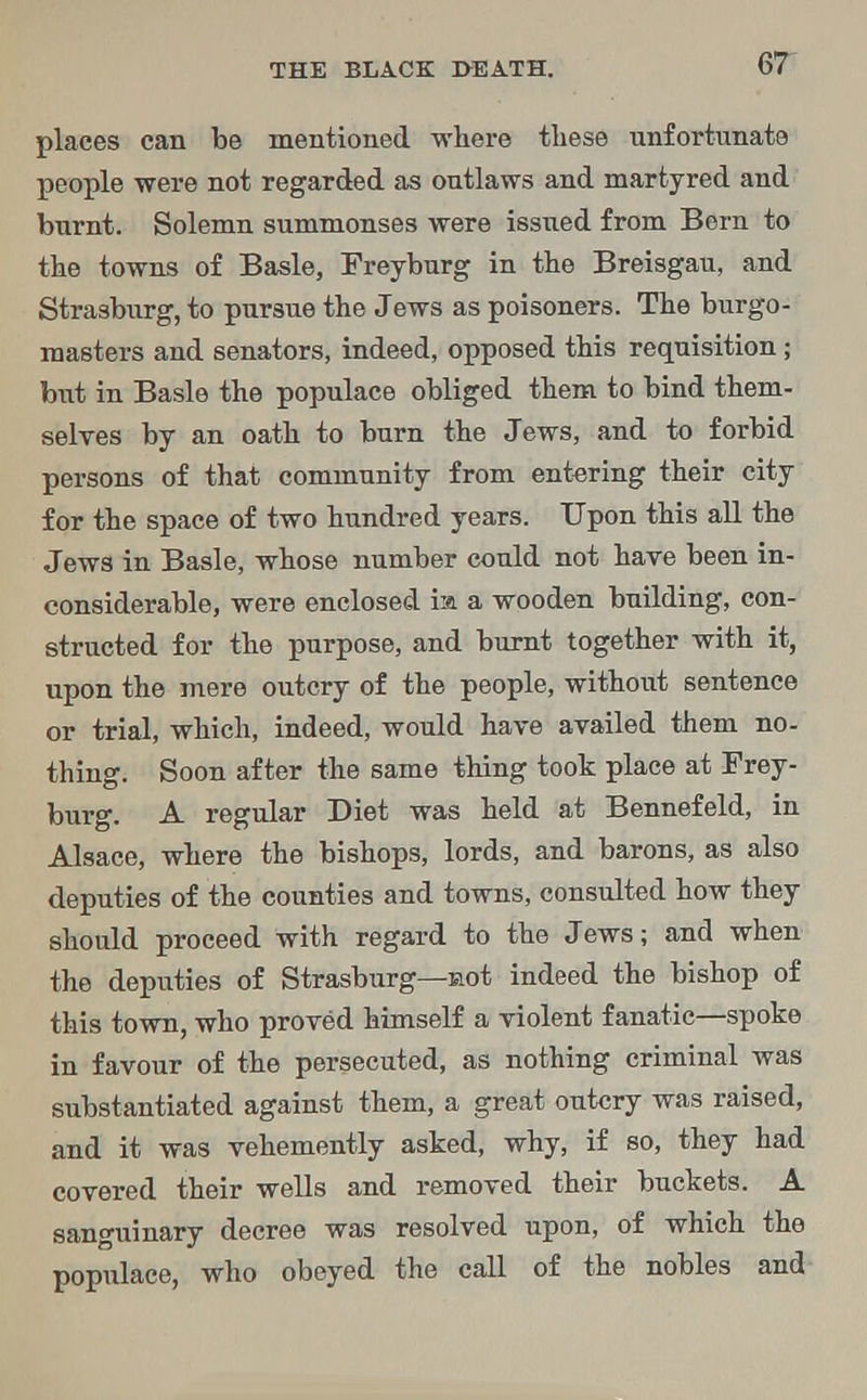 places can be mentioned where these unfortunate people were not regarded as outlaws and martyred and burnt. Solemn summonses were issued from Bern to the towns of Basle, Freyburg in the Breisgau, and Strasburg, to pursue the Jews as poisoners. The burgo- masters and senators, indeed, opposed this requisition; but in Basle the populace obliged them to bind them- selves by an oath to burn the Jews, and to forbid persons of that community from entering their city for the space of two hundred years. Upon this all the Jews in Basle, whose number could not have been in- considerable, were enclosed ia a wooden building, con- structed for the purpose, and burnt together with it, upon the mere outcry of the people, without sentence or trial, which, indeed, would have availed them no- thing. Soon after the same thing took place at Frey- burg. A regular Diet was held at Bennefeld, in Alsace, where the bishops, lords, and barons, as also deputies of the counties and towns, consulted how they should proceed with regard to the Jews; and when the deputies of Strasburg—not indeed the bishop of this town, who proved himself a violent fanatic—spoke in favour of the persecuted, as nothing criminal was substantiated against them, a great outcry was raised, and it was vehemently asked, why, if so, they had covered their wells and removed their buckets. A sanguinary decree was resolved upon, of which the populace, who obeyed the call of the nobles and