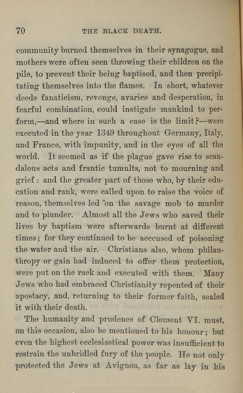 community burned themselves in their synagogue, and mothers were often seen throwing their children on the pile, to prevent their being baptised, and then precipi- tating themselves into the flames. In short, whatever deeds fanaticism, revenge, avarice and desperation, in fearful combination, could instigate mankind to per- form,—and where in such a case is the limit ?—were executed in the year 1349 throughout Germany, Italy, and France, with impunity, and in the eyes of all the world. It seemed as if the plague gave rise to scan- dalous acts and frantic tumults, not to mourning and grief : and the greater part of those who, by their edu- cation and rank, were called upon to raise the voice of reason, themselves led on the savage mob to murder and to plunder. Almost all the Jews who saved their lives by baptism were afterwards burnt at different times; for they continued to be acccused of poisoning the water and the air. Christians also, whom philan- thropy or gain had induced to offer them protection, were put on the rack and executed with them. Many Jews who had embraced Christianity repented of their apostacy, and, returning to their former faith, sealed it with their death. The humanity and prudence of Clement VI. must, on this occasion, also be mentioned to his honour; but even the highest ecclesiastical power was insufficient to restrain the unbridled fury of the people. He not only protected the Jews at Avignon, as far as lay in his