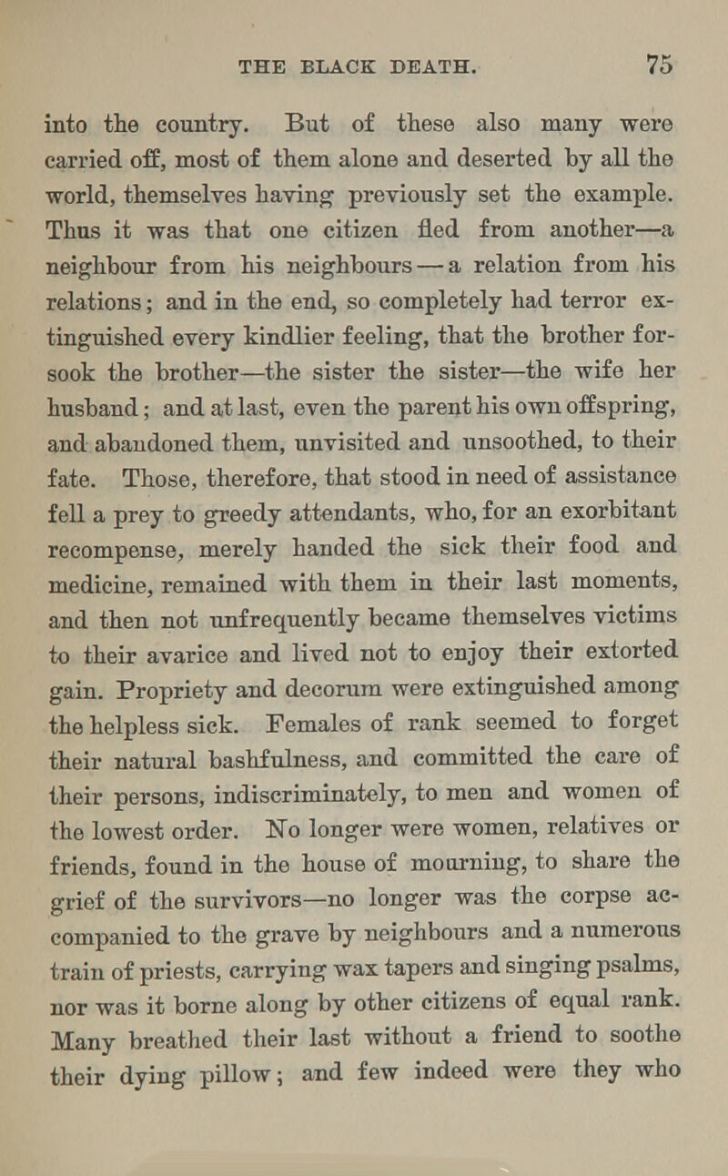 into the country. But of these also many were carried off, most of them alone and deserted by all the world, themselves having previously set the example. Thus it was that one citizen fled from another—a neighbour from his neighbours — a relation from his relations; and in the end, so completely had terror ex- tinguished every kindlier feeling, that the brother for- sook the brother—the sister the sister—the wife her husband; and at last, even the parent his own offspring, and abandoned them, unvisited and unsoothed, to their fate. Those, therefore, that stood in need of assistance fell a prey to greedy attendants, who, for an exorbitant recompense, merely handed the sick their food and medicine, remained with them in their last moments, and then not unfrequently became themselves victims to their avarice and lived not to enjoy their extorted gain. Propriety and decorum were extinguished among the helpless sick. Females of rank seemed to forget their natural bashfulness, and committed the care of their persons, indiscriminately, to men and women of the lowest order. No longer were women, relatives or friends, found in the house of mourning, to share the grief of the survivors—no longer was the corpse ac- companied to the grave by neighbours and a numerous train of priests, carrying wax tapers and singing psalms, nor was it borne along by other citizens of equal rank. Many breathed their last without a friend to soothe their dying pillow; and few indeed were they who