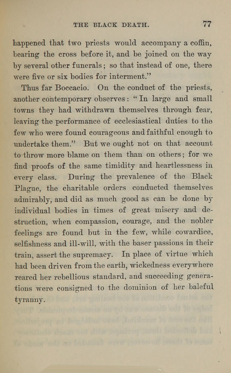 happened that two priests would accompany a coffin, bearing the cross before it, and be joined on the way by several other funerals; so that instead of one, there were five or six bodies for interment. Thus far Boccacio. On the conduct of the priests, another contemporary observes : In large and small towns they had withdrawn themselves through fear, leaving the performance of ecclesiastical duties to the few who were found courageous and faithful enough to undertake them. But we ought not on that account to throw more blame on them than on others; for we find proofs of the same timidity and heartlessness in every class. During the prevalence of the Black Plague, the charitable orders conducted themselves admirably, and did as much good as can be done by individual bodies in times of great misery and de- struction, when compassion, courage, and the nobler feelings are found but in the few, while cowardice, selfishness and ill-will, with the baser passions in their train, assert the supremacy. In place of virtue which had been driven from the earth, wickedness everywhere reared her rebellious standard, and succeeding genera- tions were consigned to the dominion of her baleful tyranny.