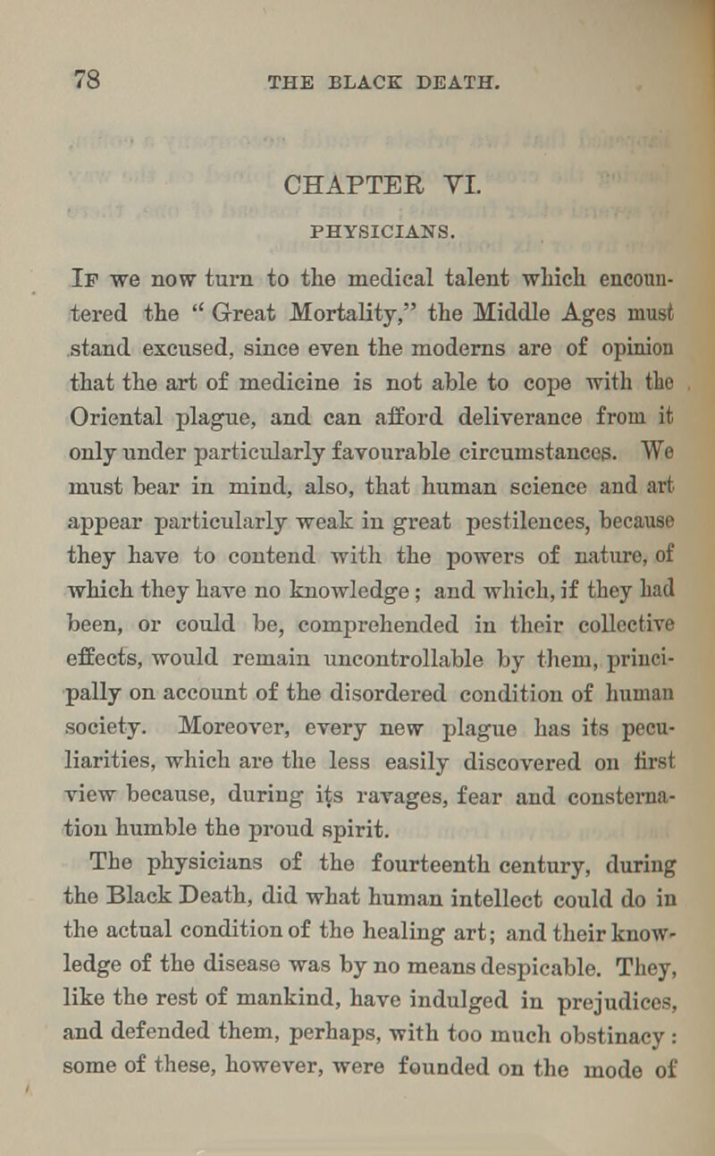 CHAPTER VL PHYSICIANS. If we now turn to the medical talent which encoun- tered the Great Mortality, the Middle Ages must stand excused, since even the moderns are of opinion that the art of medicine is not able to cope with the Oriental plague, and can afford deliverance from it only under particularly favourable circumstances. We must bear in mind, also, that human science and art appear particidarly weak in great pestilences, because they have to contend with the powers of nature, of which they have no knowledge; and which, if they had been, or could be, comprehended in their collective effects, would remain uncontrollable by them, princi- pally on account of the disordered condition of human society. Moreover, every new plague has its pecu- liarities, which are the less easily discovered on first view because, during its ravages, fear and consterna- tion humble the proud spirit. The physicians of the fourteenth century, during the Black Death, did what human intellect could do in the actual condition of the healing art; and their know- ledge of the disease was by no means despicable. They, like the rest of mankind, have indulged in prejudices, and defended them, perhaps, with too much obstinacy : some of these, however, were founded on the mode of