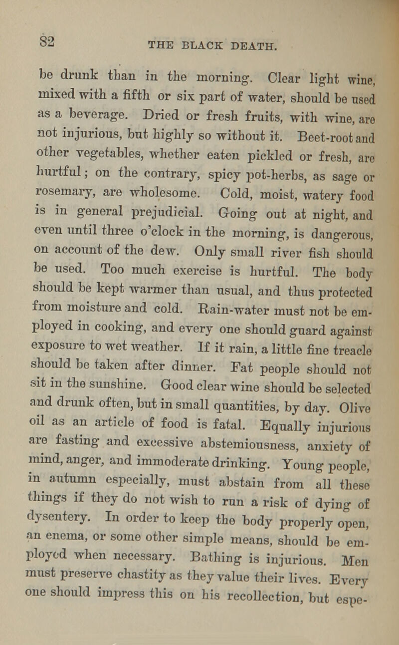 S2 be drunk than in the morning. Clear light wine, mixed with a fifth or six part of water, should be used as a beverage. Dried or fresh fruits, with wine, are not injurious, but highly so without it. Beet-root and other vegetables, whether eaten pickled or fresh, are hurtful; on the contrary, spicy pot-herbs, as sage or rosemary, are wholesome. Cold, moist, watery food is in general prejudicial. Going out at night, and even until three o'clock in the morning, is dangerous, on account of the dew. Only small river fish should be used. Too much exercise is hurtful. The body should be kept warmer than usual, and thus protected from moisture and cold. Rain-water must not be em- ployed in cooking, and every one should guard against exposure to wet weather. If it rain, a little fine treacle should be taken after dinner. Pat people should not sit in the sunshine. Good clear wine should be selected and drunk often, but in small quantities, by day. Olive oil as an article of food is fatal. Equally injurious are fasting and excessive abstemiousness, anxiety of mind, anger, and immoderate drinking. Young people, in autumn especially, must abstain from all these things if they do not wish to run a risk of dying of dysentery. In order to keep the body properly open, an enema, or some other simple means, should be em- ployed when necessary. Bathing is injurious. Men must preserve chastity as they value their lives. Every one should impress this on his recollection, but espe-
