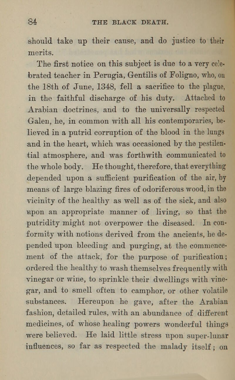 should take up their cause, and do justice to their merits. The first notice on this subject is due to a very cele- brated teacher in Perugia, Gentilis of Foligno, who, 011 the 18th of June, 1348, fell a sacrifice to the plague, in the faithful discharge of his duty. Attached to Arabian doctrines, and to the universally respected Galen, he, in common with all his contemporaries, be- lieved in a putrid corruption of the blood in the lungs and in the heart, which was occasioned by the pestilen- tial atmosphere, and was forthwith communicated to the whole body. He thought, therefore, that everything depended upon a sufficient purification of the air, by means of large blazing fires of odoriferous wood, in the vicinity of the healthy as well as of the sick, and also upon an appropriate manner of living, so that the putridity might not overpower the diseased. In con- formity with notions derived from the ancients, he de- pended upon bleeding and purging, at the commence- ment of the attack, for the purpose of purification; ordered the healthy to wash themselves frequently with vinegar or wine, to sprinkle their dwellings with vine- gar, and to smell often to camphor, or other volatile substances. Hereupon he gave, after the Arabian fashion, detailed rules, with an abundance of different medicines, of whose healing powers wonderful things were believed. He laid little stress upon super-lunar influences, so far as respected the malady itself; on