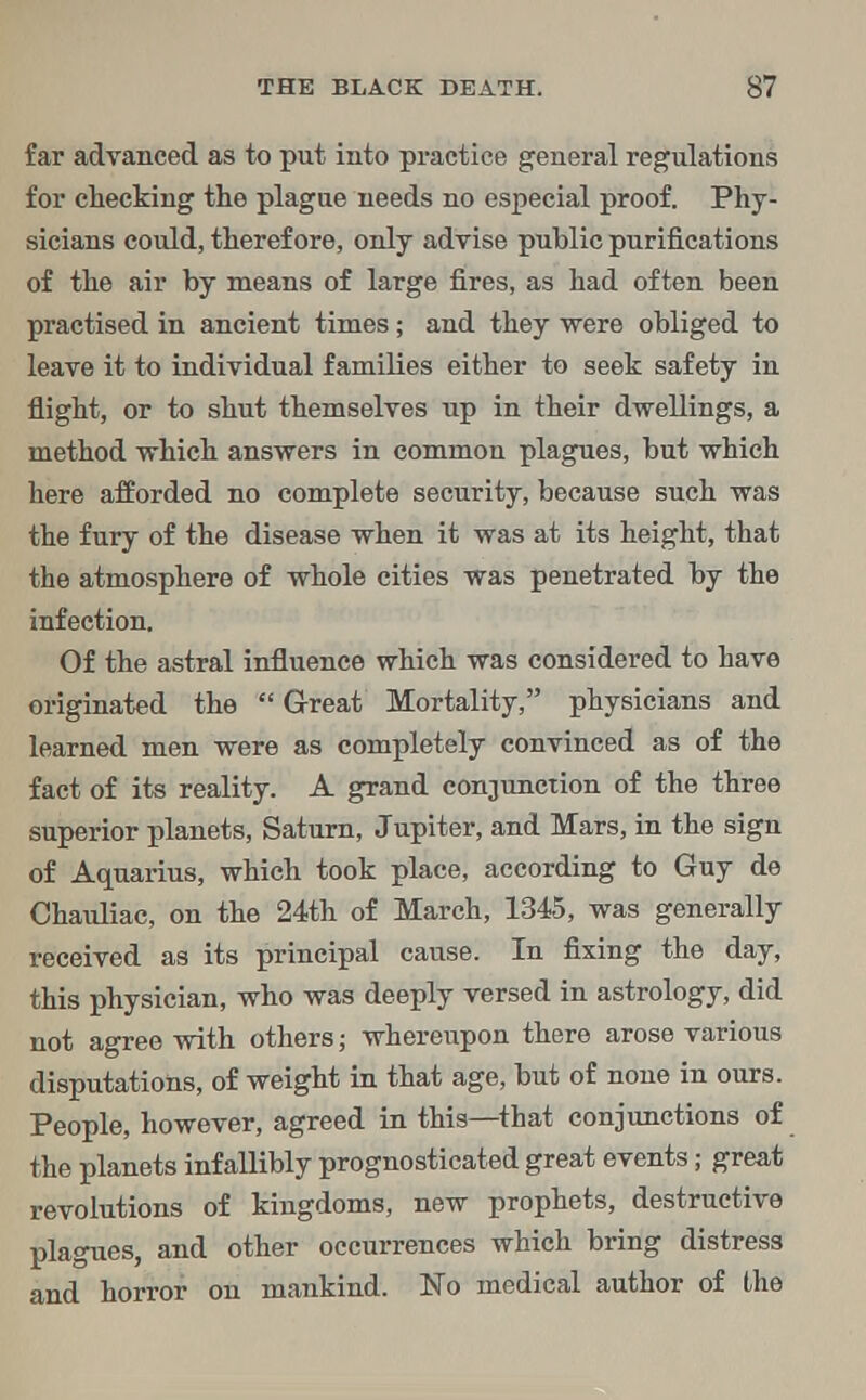 far advanced as to put into practice general regulations for checking the plague needs no especial proof. Phy- sicians could, therefore, only advise public purifications of the air by means of large fires, as had often been practised in ancient times; and they were obliged to leave it to individual families either to seek safety in flight, or to shut themselves up in their dwellings, a method which answers in common plagues, but which here afforded no complete security, because such was the fury of the disease when it was at its height, that the atmosphere of whole cities was penetrated by the infection. Of the astral influence which was considered to have originated the Great Mortality, physicians and learned men were as completely convinced as of the fact of its reality. A grand conjunction of the three superior planets, Saturn, Jupiter, and Mars, in the sign of Aquarius, which took place, according to Guy de Chauliac, on the 24th of March, 1345, was generally received as its principal cause. In fixing the day, this physician, who was deeply versed in astrology, did not agree with others; whereupon there arose various disputations, of weight in that age, but of none in ours. People, however, agreed in this—that conjunctions of the planets infallibly prognosticated great events; great revolutions of kingdoms, new prophets, destructive plagues, and other occurrences which bring distress and horror on mankind. No medical author of the
