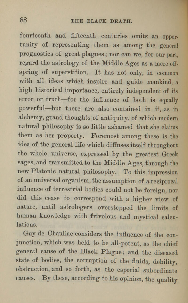fourteenth and fifteenth centuries omits an oppor- tunity of representing them as among the general prognostics of great plagues; nor can we, for our part, regard the astrology of the Middle Ages as a mere off- spring of superstition. It has not only, in common with all ideas which inspire and guide mankind, a high historical importance, entirely independent of its error or truth—for the influence of both is equally powerful—but there are also contained in it, as in alchemy, grand thoughts of antiquity, of which modern natural philosophy is so little ashamed that she claims them as her property. Foremost among these is the idea of the general life which diffuses itself throughout the whole universe, expressed by the greatest Greek sages, and transmitted to the Middle Ages, through the new Platonic natural philosophy. To this impression of an universal organism, the assumption of a reciprocal influence of terrestrial bodies could not be foreign, nor did this cease to correspond with a higher view of nature, until astrologers overstepped the limits of human knowledge with frivolous and mystical calcu- lations. Guy de Ohauliac considers the influence of the con- junction, which was held to be all-potent, as the chief general cause of the Black Plague; and the diseased state of bodies, the corruption of the fluids, debility, obstruction, and so forth, as the especial subordinate causes. By these, according to his opinion, the quality